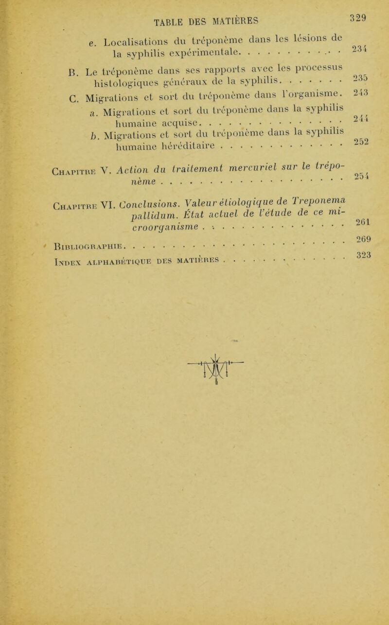 e. Localisations du tréponème dans les lésions de la syphilis expérimentale • B. Le tréponème dans scs rapports avec les processus histologiques généraux de la syphilis C. Migrations et sort du tréponème dans 1 organisme. 213 a. Migrations et sort du tréponème dans la syphilis humaine acquise • • 2“ b. Migrations et sort du tréponème dans la syphilis humaine héréditaire ~J“ Chapitre V. Action du traitement mercuriel sur le trépo- 204 Chapitre VI. Conclusions. Valeur étiologique de Treponema pallidum. État actuel de l’étude de ce mi- croorganisme . Bibliographie Index alphabétique des matières 261 269 323