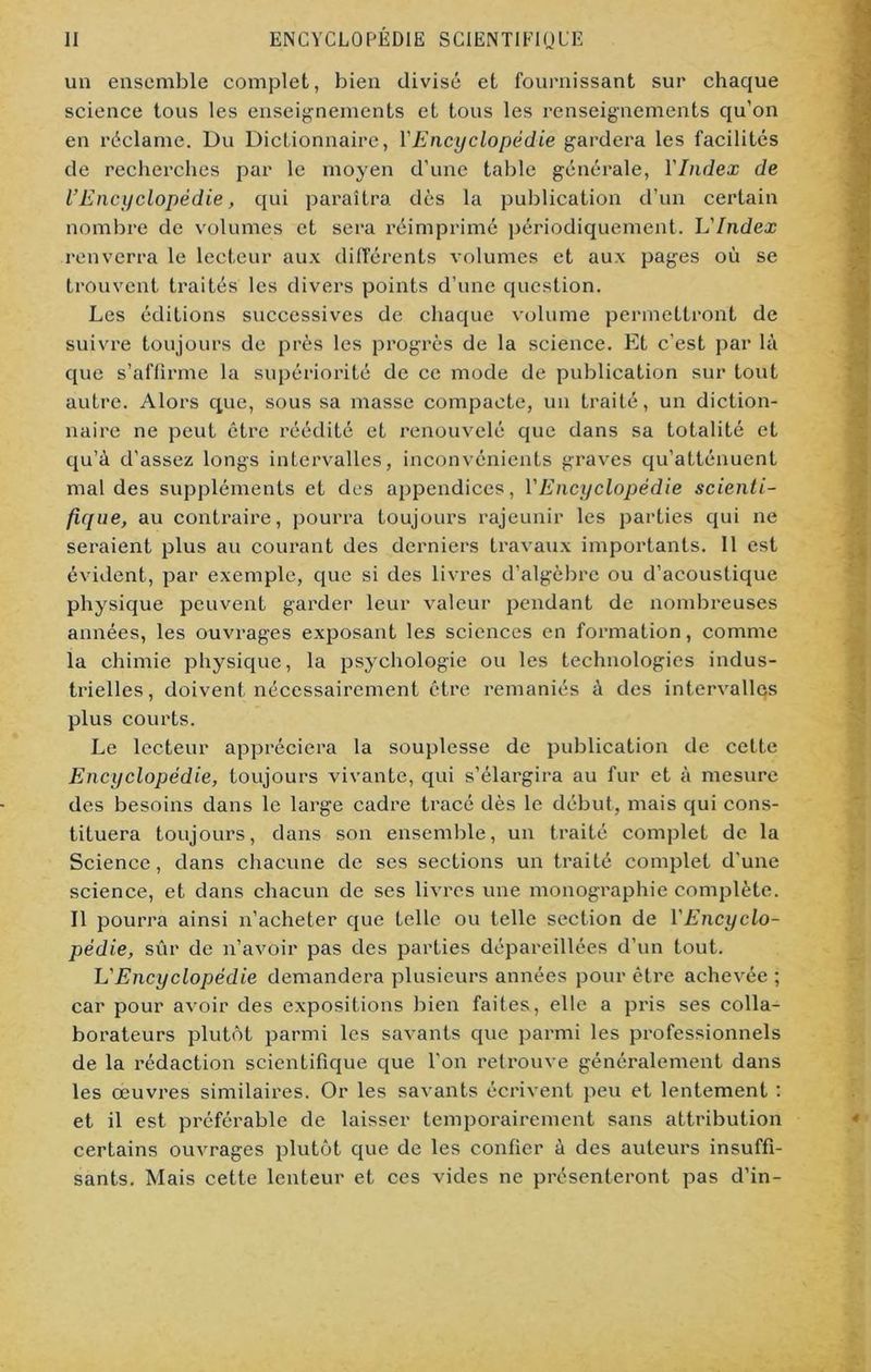 un ensemble complet, bien divisé et fournissant sur chaque science tous les enseignements et tous les renseignements qu’on en réclame. Du Dictionnaire, l'Encyclopédie gardera les facilités de recherches par le moyen d’une table générale, l'Index de l’Encyclopédie, qui paraîtra dès la publication d’un certain nombre de volumes et sera réimprimé périodiquement, h'Index renverra le lecteur aux différents volumes et aux pages où se trouvent traités les divers points d’une question. Les éditions successives de chaque volume permettront de suivre toujours de près les progrès de la science. Et c’est par là que s’affirme la supériorité de ce mode de publication sur tout autre. Alors que, sous sa masse compacte, un traité, un diction- naire ne peut être réédité et renouvelé que dans sa totalité et qu’à d'assez longs intervalles, inconvénients graves qu’atténuent mal des suppléments et des appendices, Y Encyclopédie scienti- fique, au contraire, pourra toujours rajeunir les parties qui ne seraient plus au courant des derniers travaux importants. 11 est évident, par exemple, que si des livres d’algèbre ou d’acoustique physique peuvent garder leur valeur pendant de nombreuses années, les ouvrages exposant les sciences en formation, comme la chimie physique, la psychologie ou les technologies indus- trielles, doivent nécessairement être remaniés à des intervalles plus courts. Le lecteur appréciera la souplesse de publication de cette Encyclopédie, toujours vivante, qui s’élargira au fur et à mesure des besoins dans le large cadre tracé dès le début, mais qui cons- tituera toujours, dans son ensemble, un traité complet de la Science, dans chacune de ses sections un traité complet d’une science, et dans chacun de ses livres une monographie complète. Il pourra ainsi n’acheter que telle ou telle section de l'Encyclo- pédie, sûr de n’avoir pas des parties dépareillées d’un tout. L'Encyclopédie demandera plusieurs années pour être achevée ; car pour avoir des expositions bien faites, elle a pris ses colla- borateurs plutôt parmi les savants que parmi les professionnels de la rédaction scientifique que l'on retrouve généralement dans les œuvres similaires. Or les savants écrivent peu et lentement : et il est préférable de laisser temporairement sans attribution certains ouvrages plutôt que de les confier à des auteurs insuffi- sants. Mais cette lenteur et ces vides ne présenteront pas d’in-