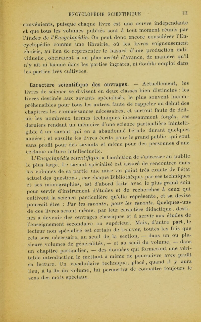 convénients, puisque chaque livre est une œuvre indépendante et que tous les volumes publiés sont à tout moment réunis par l’/ndex de l’Encyclopédie. On peut donc encore considérer 1 En- cyclopédie comme une librairie, où les livres soigneusement choisis, au lieu de représenter le hasard d’une production indi- viduelle , obéiraient à un plan arrêté d’avance, de manière qu il n’y ait ni lacune dans les parties ingrates, ni double emploi dans les parties très cultivées. Caractère scientifique des ouvrages. — Actuellement, les livres de science se divisent en deux classes bien distinctes . les livres destinés aux savants spécialisés, le plus souvent incom- préhensibles pour tous les autres, faute de rappeler au début des chapitres les connaissances nécessaires, et surtout faute de défi- nir les nombreux termes techniques incessamment forges, ces derniers rendant un mémoire d’une science particulière inintelli- gible à. un savant qui en a abandonné l’étude durant quelques années ; et ensuite les livres écrits pour le grand public, qui sont sans profit pour des savants et même pour des personnes d une certaine culture intellectuelle. L'Encyclopédie scientifique a 1 ambition de s adresser au publie le plus large. Le savant spécialisé est assuré de rencontrer dans les volumes de sa partie une mise au point très exacte de 1 état actuel des questions ; car chaque Bibliothèque, par ses techniques et ses monographies, est d’abord faite a%-ec le plus grand soin pour servir d’instrument d’études et de recherches à ceux qui cultivent la science particulière qu’elle représente, et sa devise pourrait être : Par les savants, pour les savants. Quelques-uns de ces livres seront même, par leur caractère didactique, desti- nés à devenir des ouvrages classiques et à servir aux études de l’enseignement secondaire ou supérieur. Mais, d autre part, le lecteur non spécialisé est certain de trouver, toutes les fois que cela sera nécessaire, au seuil de la section, - dans un ou plu- sieurs volumes de généralités, — et au seuil du volume, — dans un chapitre particulier, — îles données qui formeront une véri- table introduction le mettant à même de poursuivre avec profit sa lecture. Un vocabulaire technique, placé , quand il y aura lieu, à la fin du volume, lui permettra de connaître toujours le sens des mots spéciaux.