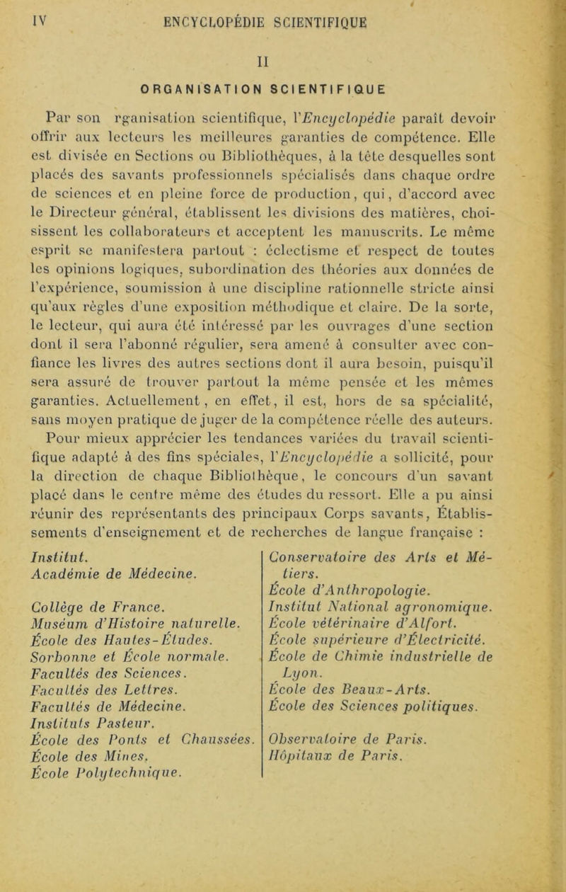 II ORGANISATION SCIENTIFIQUE Par son rganisation scientifique, Y Encyclopédie paraît devoir offrir aux lecteurs les meilleures garanties de compétence. Elle est divisée en Sections ou Bibliothèques, à la tète desquelles sont placés des savants professionnels spécialisés dans chaque ordre de sciences et en pleine force de production, qui, d’accord avec le Directeur général, établissent les divisions des matières, choi- sissent les collaborateurs et acceptent les manuscrits. Le même esprit se manifestera partout : éclectisme et respect de toutes les opinions logiques, subordination des théories aux données de l’expérience, soumission à une discipline rationnelle stricte ainsi qu’aux règles d’une exposition méthodique et claire. De la sorte, le lecteur, qui aura été intéressé par les ouvrages d’une section dont il sera l’abonné régulier, sera amené à consulter avec con- fiance les livres des autres sections dont il aura besoin, puisqu’il sera assuré de trouver partout la même pensée et les mêmes garanties. Actuellement, en effet, il est, hors de sa spécialité, sans moyen pratique déjuger de la compétence réelle des auteurs. Pour mieux apprécier les tendances variées du travail scienti- fique adapté à des fins spéciales, Y Encyclopédie a sollicité, pour la direction de chaque Bibliothèque, le concours d’un savant placé dans le centre même des études du ressort. Elle a pu ainsi réunir des représentants des principaux Corps savants, Établis- sements d'enseignement et de recherches de langue française : Institut. Académie de Médecine. Collège de France. Muséum d’IIistoire naturelle. École des Hautes-Éludes. Sorbonne et École normale. Facultés des Sciences. Facultés des Lettres. Facultés de Médecine. Instituts Pasteur. École des Ponts et Chaussées. École des Mines. École Polytechnique. Conservatoire des Arts et Mé- tiers. École d’Anthropologie. Institut National agronomique. École vétérinaire d’Alfort. École supérieure d’Électricité. École de Chimie industrielle de Lyon. École des Beaux-Arts. École des Sciences politiques. Observatoire de Paris. Hôpitaux de Paris.