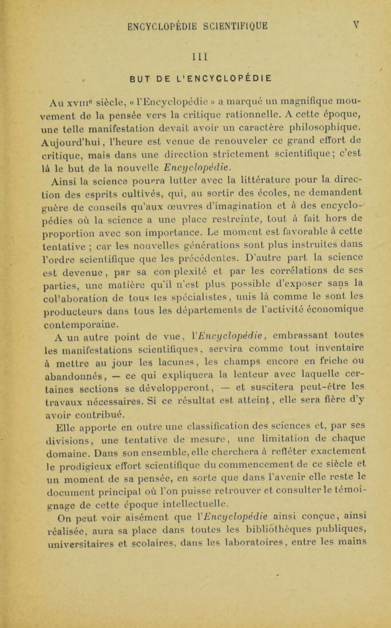 III BUT DE L'ENCYCLOPÉDIE Au xvme siècle, « l’Encyclopédie » a marqué un magnifique mou- vement de la pensée vers la critique rationnelle. A cette époque, une telle manifestation devait avoir un caractère philosophique. Aujourd’hui, l’heure est venue de renouveler ce grand effort de critique, mais dans une direction strictement scientifique; c’est là le but de la nouvelle Encyclopédie. Ainsi la science pourra lutter avec la littérature pour la direc- tion des esprits cultivés, qui, au sortir des écoles, ne demandent guère de conseils qu’aux œuvres d’imagination et à des encyclo- pédies où la science a une place restreinte, tout à fait hors de proportion avec son importance. Le moment est favorable à cette tentative ; car les nouvelles générations sont plus instruites dans l’ordre scientifique que les précédentes. D’autre part la science est devenue, par sa con plexité et par les corrélations de scs parties, une matière qu’il n’est plus possible d’exposer sans la col'aboration de tous les spécialistes, unis là comme le sont les producteurs dans tous les départements de l’activité économique contemporaine. A un autre point de vue, Y Encyclopédie, embrassant toutes les manifestations scientifiques, servira comme tout inventaire à mettre au jour les lacunes, les champs encore en friche ou abandonnés, — ce qui expliquera la lenteur avec laquelle cer- taines sections se développeront, — et suscitera peut-être les travaux nécessaires. Si ce résultat est atteint, elle sera fière dy avoir contribué. Elle apporte en outre une classification des sciences et, par ses divisions, une tentative de mesure, une limitation de chaque domaine. Dans son ensemble, elle cherchera à refléter exactement le prodigieux effort scientifique du commencement de ce siècle et un moment de sa pensée, en sorte que dans l’avenir elle reste le document principal où l’on puisse retrouver et consulter le témoi- gnage de cette époque intellectuelle. On peut voir aisément que VEncyclopédie ainsi conçue, ainsi réalisée, aura sa place dans toutes les bibliothèques publiques, universitaires et scolaires, dans les laboratoires, entre les mains