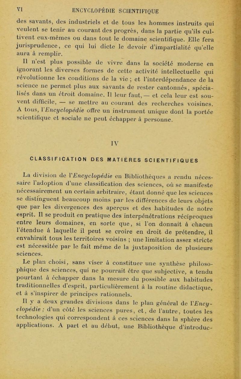 des savants, des industriels et de tous les hommes instruits qui veulent se tenir au courant des progrès, dans la partie qu'ils cul- tivent eux-mêmes ou dans tout le domaine scientifique. Elle fera jurisprudence, ce qui lui dicte le devoir d’impartialité qu’elle aura à remplir. Il n est plus possible de vivre dans la société moderne en ignorant les diverses formes de cette activité intellectuelle qui iévolutionne les conditions de la vie ; et l’interdépendance de la science ne permet plus aux savants de rester cantonnés, spécia- lises dans un étroit domaine. Il leur faut,— et cela leur est sou- vent difficile, se mettre au courant des recherches voisines. A tous, 1 Encyclopédie offre un instrument unique dont la portée scientifique et sociale ne peut échapper à personne. IV CLASSIFICATION DES MATIERES SCIENTIFIQUES La division de 1 Encyclopédie en Bibliothèques a rendu néces- saire 1 adoption d une classification des sciences, où se manifeste nécessairement un certain arbitraire, étant donné que les sciences se distinguent beaucoup moins par les dilférences de leurs objets que par les divergences des aperçus et des habitudes de notre esprit. Il se produit en pratique des interpénétrations réciproques entre leurs domaines, en sorte que, si l’on donnait à chacun 1 étendue à laquelle il peut se croire en droit de prétendre, il envahirait tous les territoires voisins ; une limitation assez stricte est necessitee par le fait même de la juxtaposition de plusieurs sciences. Le plan choisi, sans viser à constituer une synthèse philoso- phique des sciences, qui ne pourrait être que subjective, a tendu pourtant à échapper dans la mesure du possible aux habitudes traditionnelles d esprit, particulièrement à la routine didactique, et à s’inspirer de principes rationnels. Il y a deux grandes divisions dans le plan général de l'Ency- clopédie ; d’un côté les sciences pures, et, de l’autre, toutes les technologies qui correspondent A ces sciences dans la sphère des applications. A part et au début, une Bibliothèque d’introduc-