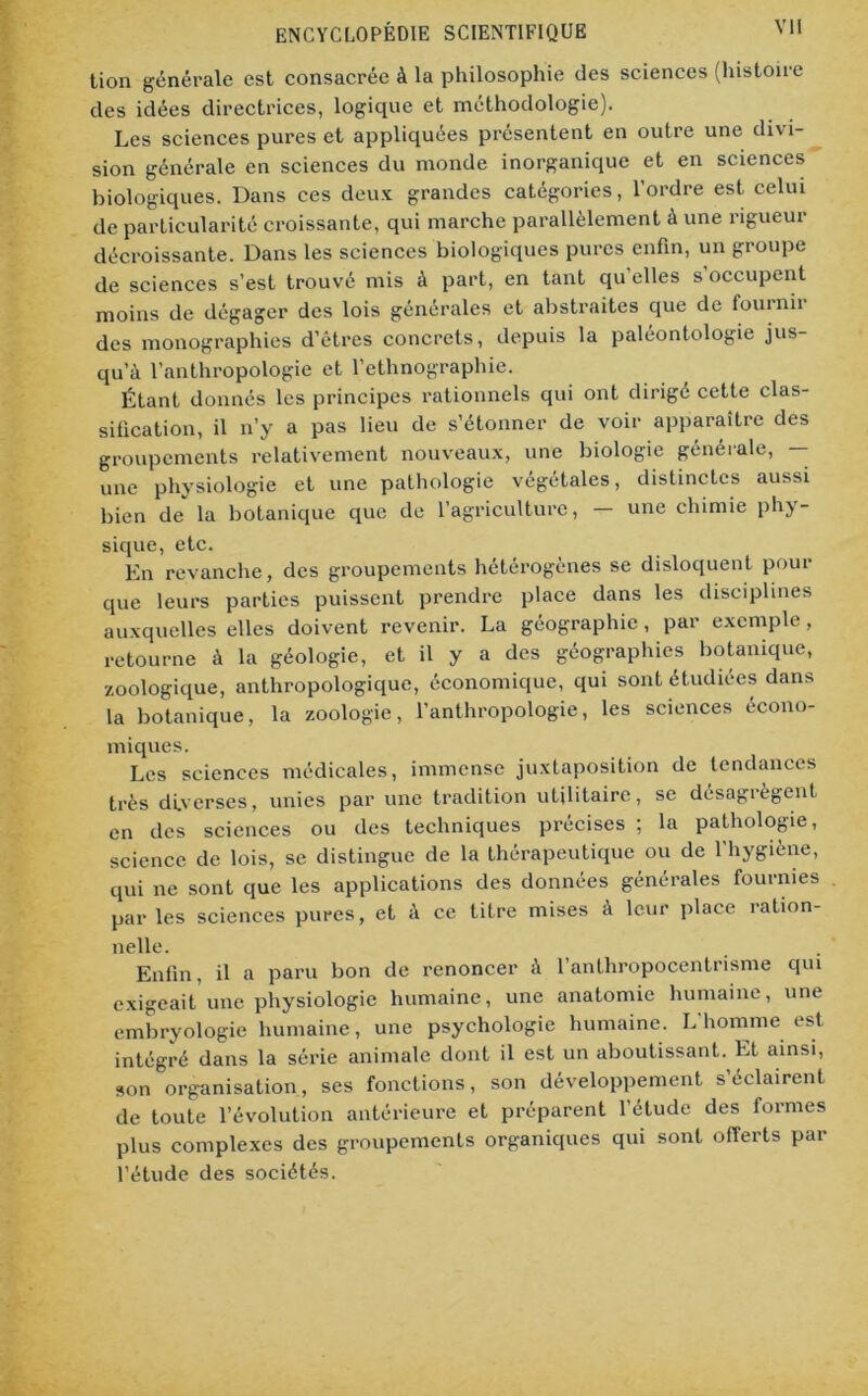 lion générale est consacrée à la philosophie des sciences (histoire des idées directrices, logique et méthodologie). Les sciences pures et appliquées présentent en outre une divi- sion générale en sciences du monde inorganique et en sciences biologiques. Dans ces deux grandes catégories, l’ordre est celui de particularité croissante, qui marche parallèlement à une rigueur décroissante. Dans les sciences biologiques pures enfin, un groupe de sciences s’est trouvé mis à part, en tant qu’elles s’occupent moins de dégager des lois générales et abstraites que de fournir des monographies d’êtres concrets, depuis la paléontologie jus- qu’à l’anthropologie et l’ethnographie. Étant donnés les principes rationnels qui ont dirigé cette clas- sification, il n’y a pas lieu de s’étonner de voir apparaître des groupements relativement nouveaux, une biologie générale, — une physiologie et une pathologie végétales, distinctes aussi bien de la botanique que de l’agriculture, — une chimie phy- sique, etc. En revanche, des groupements hétérogènes se disloquent pour que leurs parties puissent prendre place dans les disciplines auxquelles elles doivent revenir. La géographie, par exemple, retourne à la géologie, et il y a des géographies botanique, zoologique, anthropologique, économique, qui sont étudiées dans la botanique, la zoologie, l’anthropologie, les sciences écono- miques. Les sciences médicales, immense juxtaposition de tendances très diverses, unies par une tradition utilitaire, se désagrègent en des sciences ou des techniques précises ; la pathologie, science de lois, se distingue de la thérapeutique ou de l’hygiène, qui ne sont que les applications des données générales fournies par les sciences pures, et à ce titre mises à leur place ration- nelle. Enfin, il a paru bon de renoncer à l’anthropocentrisme qui exigeait une physiologie humaine, une anatomie humaine, une embryologie humaine, une psychologie humaine. L'homme est intégré dans la série animale dont il est un aboutissant. Et ainsi, son organisation, ses fonctions, son développement s’éclairent de toute l’évolution antérieure et préparent l’étude des formes plus complexes des groupements organiques qui sont offerts par l’étude des sociétés.