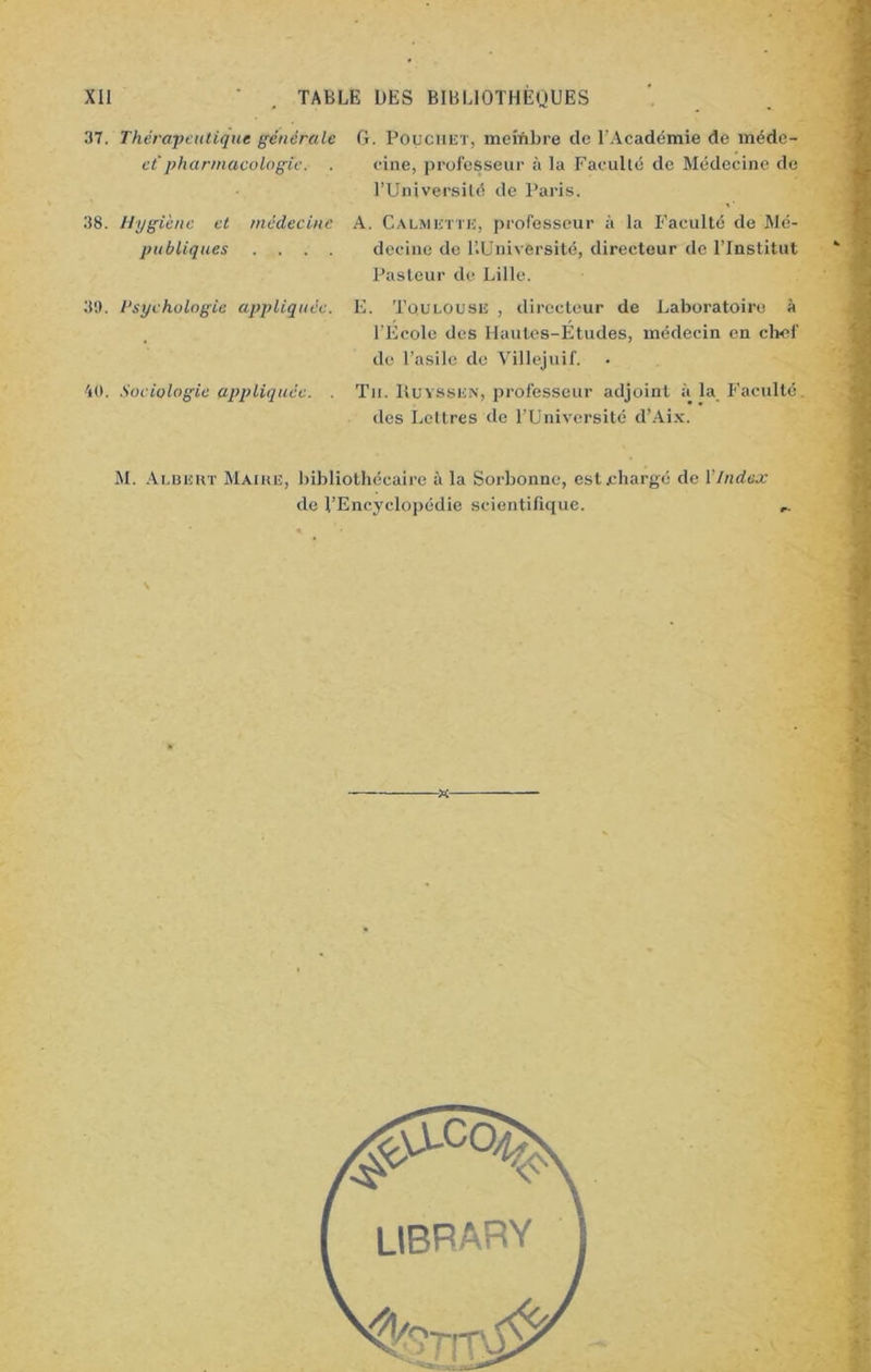 37. Thérapeutique générale et pharmacologie. . 1. Pouciiet, membre de l’Académie de méde- cine, professeur à la Faculté de Médecine de l’Université de Paris. 38. Hygiène et médecine publiques . . . . A. Calmktte, professeur à la Faculté de Mé- decine de l’.Université, directeur de l’Institut Pasteur de Lille. 39. Psychologie appliquée. E. Toulouse , directeur de Laboratoire à l’Ecole des Hautes-Etudes, médecin en chef de l’asile do Villejuif. 40. Sociologie appliquée. . Tu. IIuyssen, professeur adjoint à la Faculté. des Lettres de l’Université d’Aix. M. Albert Maire, bibliothécaire à la Sorbonne, est chargé de Vindex de l’Encyclopédie scientifique.