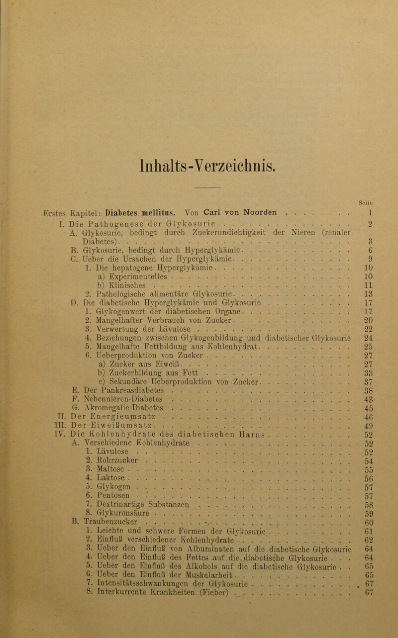 Inhalts-Verzeichnis. Seite Erstes Kapitel: Diabetes mellitus. Von Carl von Noorden 1 I. Die Pathogenese der Glykosurie 2 A. Glykosurie, bedingt durch Zuckerundichtigkeit der Nieren (renaler Diabetes) 3 B. Glykosurie, bedingt durch Hyperglykämie 6 C. Ueber die Ursachen der Plyperglykäraie 9 1. Die hepatogene Hyperglykämie 10 a) Experimentelles 10 b) Klinisches 11 2. Pathologische alimentäre Glykosurie. 13 D. Die diabetische Hyperglykämie und Glykosurie 17 1. Glykogen wert der diabetischen Organe 17 2. Mangelhafter Verbrauch von Zucker 20 3. Verwertung der Lävulose 22 4. Beziehungen zwischen Glykogenbildung und diabetischer Glykosurie 24 5. Mangelhafte Fettbildung aus Kohlenhydrat 25 6. üeberproduktion von Zucker 27 a) Zucker aus Eiweiß 27 b) Zuckerbildung aus Fett 33 c) Sekundäre üeberproduktion von Zucker 37 E. Der Pankreasdiabetes 38 F. Nebennieren-Diabetes 43 G. Akromegalie-Diabetes 45 II. Der Energieumsatz 46 III. Der Eiweißumsatz 49 IV. Die Kohlenhydrate des diabetischen Harns 52 A. Verschiedene Kohlenhydrate 52 1. Lävulose 52 2. Rohrzucker 54 3. Maltose 55 4. Laktose ... . 56 5. Glykogen ■ 57 6. Pentosen . 57 7. Dextrinartige Substanzen 58 8. Glykuronsäure 59 B. Traubenzucker . - _ 60 1. Leichte und schwere Formen der Glykosurie.. 61 2. Einfluß verschiedener Kohlenhydrate 62 3. Ueber den Einfluß von Albuminaten auf die diabetische Glykosurie 64 4. Ueber den Einfluß des Fettes auf .die, diabetische Glykosurie ... 64 Ueber den Einfluß des Alkohols auf die diabetische Glykosurie . . 65 6. Ueber den Einfluß der Muskelarbeit 65 7. Intensitätsschwankungen der Glykosurie .67 8. Interkurrente Krankheiten (Fieber) 67