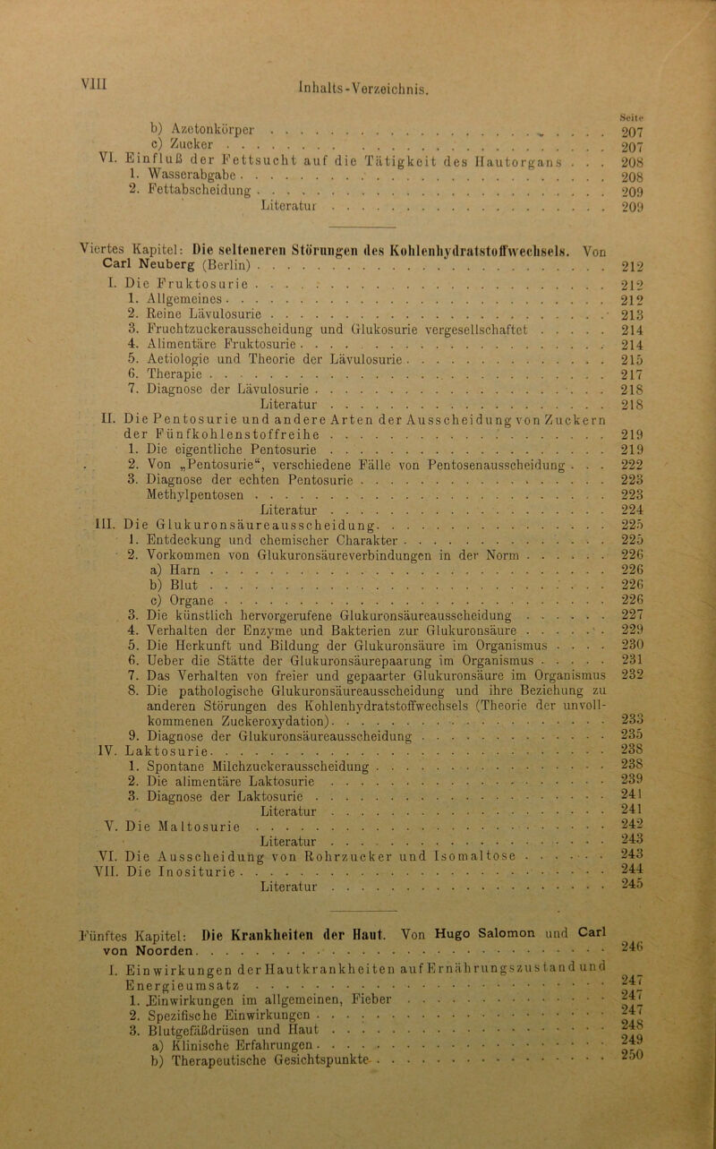 Vlll Seile b) Azetonkörper . . . . 207 c) Zucker 207 VI. Einfluß der Fettsucht auf die Tätigkeit des llautorgans . . . 208 1. Wasserabgabe 208 2. Fettabscheidung 209 Literatur 209 Viertes Kapitel: Die selteneren Störnngen des Kolilenhydratstotfweclisels. Von Carl Neuberg (Berlin) 212 I. Die Fruktosurie . . . . ; 212 1. Allgemeines 212 2. Reine Lävulosurie • 213 3. Fruchtzuckerausscheidung und (ilukosurie vergesellschaftet 214 4. Alimentäre Fruktosurie 214 5. Aetiologie und Theorie der Lävulosurie 215 6. Therapie , 217 7. Diagnose der Lävulosurie •. . . 218 Literatur 218 II. Die Pentosurie und andere Arten der Ausscheidung von Zuckern der Fünfkohlenstoffreihe 219 1. Die eigentliche Pentosurie 219 2. Von „Pentosurie“, verschiedene Fälle von Pentosenausscheidung . . . 222 3. Diagnose der echten Pentosurie 223 Methylpentosen 223 Literatur 224 III. Die Glukuronsäureausscheidung 225 1. Entdeckung und chemischer Charakter • 225 2. Vorkommen von Glukuronsäureverbindungen in der Norm 226 a) Harn 226 b) Blut ; . . . 226 c) Organe 226 3. Die künstlich hervorgerufene Glukuronsäureausscheidung 227 4. Verhalten der Enzyme und Bakterien zur Glukuronsäure ' • 229 5. Die Herkunft und Bildung der Glukuronsäure im Organismus .... 230 6. Heber die Stätte der Glukuronsäurepaarung im Organismus 231 7. Das Verhalten von freier und gepaarter Glukuronsäure im Organismus 232 8. Die pathologische Glukuronsäureausscheidung und ihre Beziehung zu anderen Störungen des Kohlenhydratstoffwechsels (Theorie der unvoll- kommenen Zuckeroxydation) 233 9. Diagnose der Glukuronsäureausscheidung 235 IV. Laktosurie 238 1. Spontane Milchzuckerausscheidung 238 2. Die alimentäre Laktosurie 239 3. Diagnose der Laktosurie 241 Literatur 241 V. Die Maltosurie 242 Literatur 243 VI. Die Ausscheidung von Rohrzucker und Isomaltose 243 VII. Die Inositurie Literatur 245 Fünftes Kapitel: Die Krankheiten der Haut. Von Hugo Salomon und Carl von Noorden I. Einwirkungen der Hautkrankheiten auf Ernäh rungszus tan d und Energieumsatz 1. Einwirkungen im allgemeinen, Fieber 2. Spezifische Einwirkungen • 3. Blutgefäßdrüsen und Haut a) Klinische Erfahrungen b) Therapeutische Gesichtspunkte 246 247 247 247 248 249 250