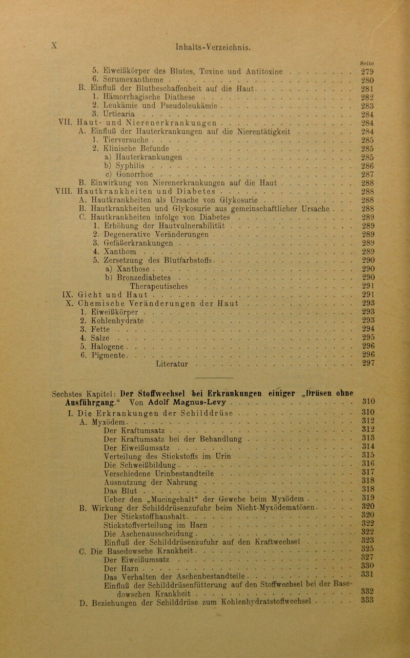 Seite 5. Eiwcißkörper des Blutes, Toxine und Antitoxine 279 6. Serumexantheme 280 B. Einfluß der Blutbeschaffenheit auf die Haut 281 1. Hämorrhagische Diathese 282 2. Leukämie und Pseudoleukämie 283 3. Urticaria 284 VII, Haut- und Nierenerkrankungen 284 A. Einfluß der Hauterkrankungen auf die Nierentätigkeit 284 1. Tierversuche 285 2. Klinische Befunde 285 a) Hauterkrankungen 285 b) Syphilis 286 c) Gonorrhoe 287 B. Einwirkung von Nierenerkrankungen auf die Haut 288 VIII. Hautkrankheiten und Diabetes 288 A. Hautkrankheiten als Ursache von Glykosurie 288 B. Hautkrankheiten und Glykosurie aus gemeinschaftlicher Ursache . . . 288 C. Hautkrankheiten infolge von Diabetes 289 1. Erhöhung der Hautvulnerabilität ’ ! . . . 289 2. Degenerative Veränderungen 289 3. Gefäßerkrankungen 289 4. Xanthom 289 5. Zersetzung des Blutfarbstoffs. . 290 a) Xanthose 290 b) Bronzediabetes 290 Therapeutisches 291 IX. Gicht und Haut 291 X. Chemische Veränderungen der Haut 293 1. Eiweißkörper 293 2. Kohlenhydrate 293 3. Fette 294 4. Salze 295 5. Halogene 296 6. Pigmente 296 Literatur 297 Sechstes Kapitel; Der Stoffwechsel hei Erkrankungen einiger „Drüsen ohne Ausführgang.“ Von Adolf Magnus-Levy I. Die Erkrankungen der Schilddrüse A. Myxödem Der Kraftumsatz Der Kraftumsatz bei der Behandlung Der Eiweißumsatz Verteilung des Stickstoffs im Urin Die Schweißbildung Verschiedene Urinbestandteile Ausnutzung der Nahrung Das Blut Ueber den „Mucingehalt“ der Gewebe beim Myxödem B. Wirkung der Schilddrüsenzufuhr beim Nicht-Myxödematösen Der Stickstoffhaushalt Stickstoffverteilung im Harn Die Aschenausscheidung Einfluß der Schilddrüsenzufuhr auf den Kraftwechsel C. Die Basedowsche Krankheit Der Eiweißumsatz Der Harn Das Verhalten der Aschenbestandteile _ Einfluß der Schilddrüsenfütterung auf den Stoffwechsel bei der Base- dowschen Krankheit D. Beziehungen der Schilddrüse zum Kohlenhydratstoffwechsel 310 310 312 312 313 314 315 316 317 318 318 319 320 320 322 322 323 325 327 330 331 332 333