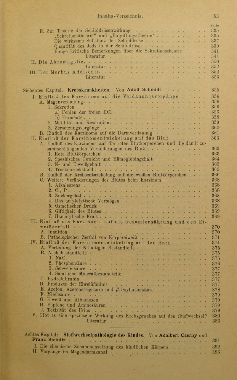 Seite E. Zur Theorie der Schilddrüsenwirkung 335 „Sekretionstheorie“ und „Entgiftungstheoric“ 335 Die wirksame Substanz der Schilddrüse 337 Quantität des Jods in der Schilddrüse 339 Einige kritische Bemerkungen über die Sekretionstheorie. .... 341 Literatur 344 II. Die Akromegalie 350 Literatur 352 III. Der Morbus Addisonii 352 Literatur 353 Siebentes Kapitel: Krehskrankheiten. Von Adolf Schmidt 355 I. Einfluß des Karzinoms auf die VerdauungsVorgänge 356 A. Magenverdauung 356 1. Sekretion 356 a) Fehlen der freien HCl 356 b) Fermente 358 2. Motilität und Resorption 359 3. Zersetzungsvorgänge 360 B. Einfluß des Karzinoms auf die Darmverdauung 361 II. Einfluß der Karzinomentwickelung auf das Blut 363 A. Einfluß des Karzinoms auf die roten Blutkörperchen und die damit zu- sammenhängenden Veränderungen des Blutes 363 1. Rote Blutkörperchen 363 2. Spezifisches Gewicht und Hämoglobingehalt 364 3. N- und Eiweißgehalt . 365 4. Trockenrückstand. . . . ^ 365 B. Einfluß der Krebsentwickelung auf die weißen Blutkörperchen.... 366 C. Weitere Veränderungen des Blutes beim Karzinom 368 1. Alkaleszenz 368 2. CI, P 368 3. Zuckergehalt 368 4. Das amylolytische Vermögen 368 5. Osmotischer Druck 369 6. Giftigkeit des Blutes 369 . 7. Hämolytische Kraft 369 III. Einfluß des Karzinoms auf die Gesamternäfirung und den Ei- weißzerfall 370 A. Inanition 370 B. Pathologischer Zerfall von Körpereiweiß 371 IV. Einfluß der Karzinomentwickelung auf den Harn 374 A. Verteilung der N-haltigen Bestandteile 375 B. Aschebestandteile 375 1. NaCl 375 2. Phosphorsäure 376 3. Schwefelsäure 377 4. Sämtliche Mineralbestandteile 377 C. Hydrobilirubin 377 D. Produkte der Eiweißfäulnis 377 E. Azeton, Azetonessigsäure und yff-Oxybuttersäure 378 F. Milchsäure ■ 379 G. Eiweiß und Albumosen 379 H. Peptone und Aminosäuren 379 J. Toxizität des Urins 379 V. Gibt es eine spezifische Wirkung des Krebsgewebes auf den Stoffwechsel? 380 Literatur 383 Achtes Kapitel: StoIFwecliselpathologie des Kindes. Von Adalbert Czerny und Franz Steinitz 391 I. Die chemische Zusammensetzung des kindlichen Körpers 392