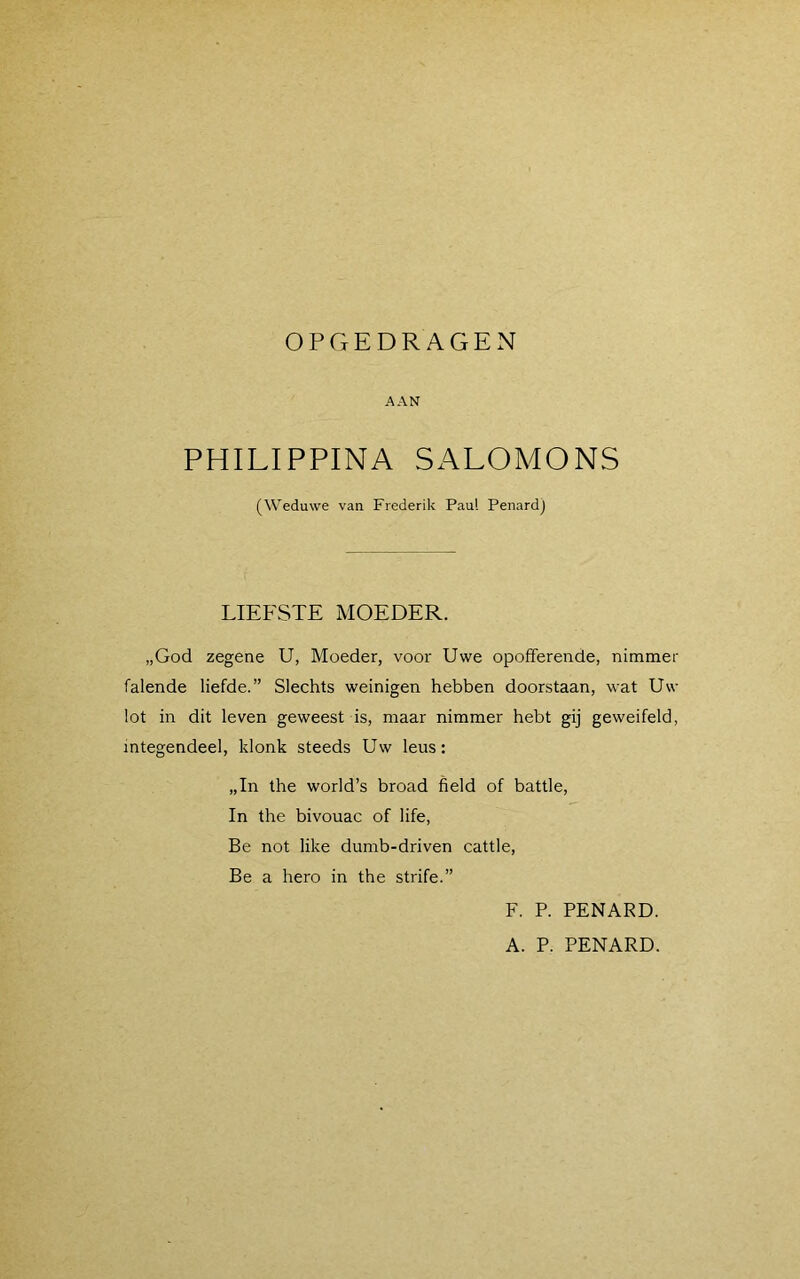 OPGEDRAGEN AAN PHILIPPINA SALOMONS (Weduwe van Frederik Paul Penard) LIEFSTE MOEDER. „God zegene U, Moeder, voor Uwe opofferende, nimmer falende liefde.” Slechts weinigen hebben doorstaan, wat Uw lot in dit leven geweest is, maar nimmer hebt gij geweifeld, integendeel, klonk steeds Uw leus: „In the world’s broad field of battle, In the bivouac of life, Be not like dumb-driven cattle, Be a hero in the strife.” F. P. PENARD. A. P. PENARD.