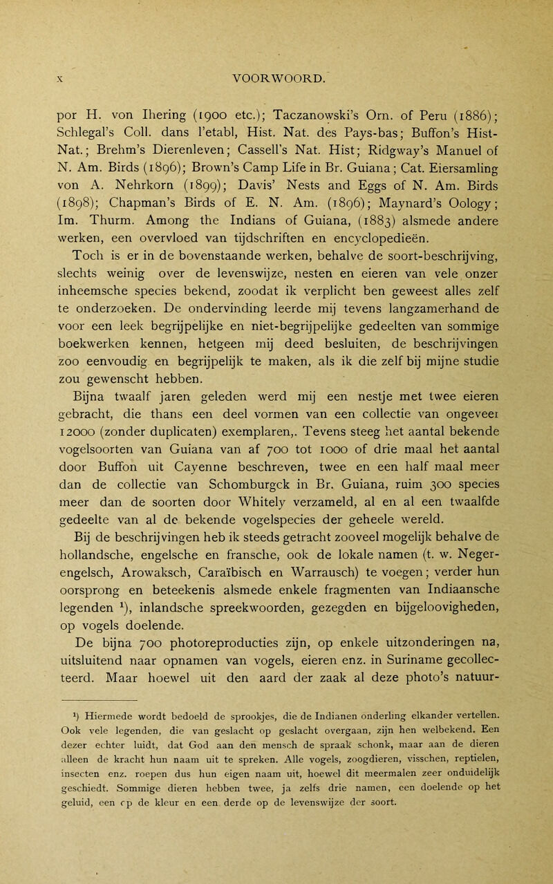 por H. von Ihering (1900 etc.); Taczanowski’s Orn. of Peru (1886); Schlegal’s Coll. dans 1’etabl, Hist. Nat. des Pays-bas; Buffon’s Hist- Nat.; Brehm’s Dierenleven; Cassell’s Nat. Hist; Ridgway’s Manuel of N. Am. Birds (1896); Brown’s Camp Life in Br. Guiana; Cat. Eiersamling von A. Nehrkorn (1899); Davis’ Nests and Eggs of N. Am. Birds (1898); Chapman’s Birds of E. N. Am. (1896); Maynard’s Oology; lm. Thurm. Among the Indians of Guiana, (1883) alsmede andere werken, een overvloed van tijdschriften en encyclopedieën. Toch is er in de bovenstaande werken, behalve de soort-beschrijving, slechts weinig over de levenswijze, nesten en eieren van vele onzer inheemsche species bekend, zoodat ik verplicht ben geweest alles zelf te onderzoeken. De ondervinding leerde mij tevens langzamerhand de voor een leek begrijpelijke en niet-begrijpelijke gedeelten van sommige boekwerken kennen, hetgeen mij deed besluiten, de beschrijvingen zoo eenvoudig en begrijpelijk te maken, als ik die zelf bij mijne studie zou gewenscht hebben. Bijna twaalf jaren geleden werd mij een nestje met twee eieren gebracht, die thans een deel vormen van een collectie van ongeveer 12000 (zonder duplicaten) exemplaren,. Tevens steeg het aantal bekende vogelsoorten van Guiana van af 700 tot 1000 of drie maal het aantal door Buffon uit Cayenne beschreven, twee en een half maal meer dan de collectie van Schomburgck in Br. Guiana, ruim 300 species meer dan de soorten door Whitely verzameld, al en al een twaalfde gedeelte van al de bekende vogelspecies der geheele wereld. Bij de beschrijvingen heb ik steeds getracht zooveel mogelijk behalve de hollandsche, engelsche en fransche, ook de lokale namen (t. w. Neger- engelsch, Arowaksch, Caraïbisch en Warrausch) te voegen; verder hun oorsprong en beteekenis alsmede enkele fragmenten van Indiaansche legenden ^), inlandsche spreekwoorden, gezegden en bijgeloovigheden, op vogels doelende. De bijna 700 photoreproducties zijn, op enkele uitzonderingen na, uitsluitend naar opnamen van vogels, eieren enz. in Suriname gecollec- teerd. Maar hoewel uit den aard der zaak al deze photo’s natuur- ’) Hiermede wordt bedoeld de sprookjes, die de Indianen onderling elkander vertellen. Ook vele legenden, die van geslacht op geslacht overgaan, zijn hen welbekend. Een dezer echter luidt, dat God aan den mensch de spraak' schonk, maar aan de dieren .illeen de kracht hun naam uit te spreken. Alle vogels, zoogdieren, visschen, reptielen, insecten enz. roepen dus hun eigen naam uit, hoewel dit meermalen zeer onduidelijk geschiedt. Sommige dieren hebben twee, ja zelfs drie namen, een doelende op het geluid, een rp de kleur en een derde op de levenswijze der soort.