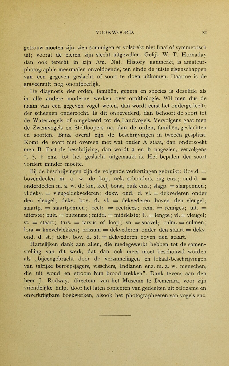 getrouw moeten zijn, zien sommigen er volstrekt niet fraai of symmetrisch uit; vooral de eieren zijn slecht uitgevallen. Gelijk W. T. Hornaday dan ook terecht in zijn Am. Nat. History aanmerkt, is amateur- photographie meermalen onvoldoende, ten einde de juiste eigenschappen van een gegeven geslacht of soort te doen uitkomen. Daartoe is de graveerstift nog onontbeerlijk. De diagnosis der orden, familiën, genera en species is dezelfde als in alle andere moderne werken over ornithologie. Wil men dus de naam van een gegeven vogel weten, dan wordt eerst het ondergedeelte der scheenen onderzocht. Is dit onbevederd, dan behoort de soort tot de Watervogels of omgekeerd tot de Landvogels. Vervolgens gaat men de Zwemvogels en Steltloopers na, dan de orden, familiën, geslachten en soorten. Bijna overal zijn de beschrijvingen in tweeën gesplitst. Komt de soort niet overeen met wat onder A staat, dan onderzoekt men B. Past de beschrijving, dan wordt a en b nagezien, vervolgens *, §, t enz. tot het geslacht uitgemaakt is. Het bepalen der soort vordert minder moeite. Bij de beschrijvingen zijn de volgende verkortingen gebruikt: Bov.d. = bovendeelen m. a. w. de kop, nek, schouders, rug enz.; ond.d. = onderdeelen m. a. w. de kin, keel, borst, buik enz.; slagp. = slagpennen; vl.dekv. = vleugeldekvederen; dekv. ond. d. vl. = dekvederen onder den vleugel; dekv. bov. d. vl. = dekvederen boven den vleugel; staartp. = staartpennen ; rectr. = rectrices; rem. = remiges; uit. = uiterste; buit. = buitenste; midd. =: middelste; L. = lengte; vl. = vleugel; st. = staart; tars. = tarsus of loop; sn. = snavel; culm. = culmen; lora = knevelvlekken; crissum = dekvederen onder den staart = dekv. ond. d. st.; dekv. bov. d. st. = dekvederen boven den staart. Hartelijken dank aan allen, die medegewerkt hebben tot de samen- stelling van dit werk, dat dan ook meer moet beschouwd worden als „bijeengebracht door de verzamelingen en lokaal-beschrijvingen van talrijke beroepsjagers, visschers, Indianen enz. m. a. w. menschen, die uit woud en stroom hun brood trekken”. Dank tevens aan den heer J. Rodway, directeur van het Museum te Demerara, voor zijn vriendelijke hulp, door het laten copieeren van gedeelten uit zeldzame en on verkrijgbare boekwerken, alsook het photographeeren van vogels enz.