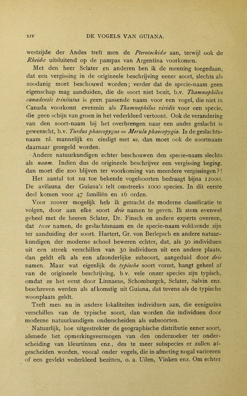 westzijde der Andes treft men de Pterotochida aan, terwijl ook de RheidcE uitsluitend op de pampas van Argentina voorkomen. Met den heer Sclater en anderen ben ik de meening toegedaan, dat een vergissing in de origineele beschrijving eener soort, slechts als zoodanig moet beschouwd worden; verder dat de specie-naam geen eigenschap mag aanduiden, die de soort niet bezit, b.v. Thamnophili/s canadensis trinilatiis is geen passende naam voor een vogel, die niet in Canada voorkomt evenmin als Thamnophihts viridis voor een specie, die geen schijn van groen in het vederkleed vertoont. Ook de verandering van den soort-naam bij het overbrengen naar een ander geslacht is gewenscht, b.v. Turdus phaecopygus = Merulaphaecopygia. Is de geslachts- naam nl. mannelijk en eindigt met us. dan moet ook de soortnaam daarnaar geregeld worden. Andere natuurkundigen echter beschouwen den specie-naam slechts als naam. Indien dus de origineele beschrijver een vergissing beging, dan moet die zoo blijven ter voorkoming van meerdere vergissingen?! Het aantal tot nu toe bekende vogelsoorten bedraagt bijna 12000. De avifauna der Guiana’s telt omstreeks 1000 species. In dit eerste deel komen voor 47 familiën en 16 orden. Voor zoover mogelijk heb ik getracht de moderne classificatie te volgen, door aan elke soort drie namen te geven. Ik stem evenwel geheel met de heeren Sclater, Dr. Finsch en andere experts overeen, dat tivee namen, de geslachtsnaam en de specie-naam voldoende zijn ter aanduiding der soort. Hartert, Gr. von Berlepsch en andere natuur- kundigen der moderne school beweren echter, dat, als 30 individuen uit een streek verschillen van 30 individuen uit een andere plaats, dan geldt elk als een afzonderlijke subsoort, aangeduid door drie namen. Maar wat eigenlijk de typische soort vormt, hangt geheel af van de origineele beschrijving, b v. vele onzer species zijn typisch, omdat ze het eerst door Linnaeus, Schomburgek, Sclater, Salvin enz. beschreven werden als afkomstig uit Guiana, dat tevens als de typische woonplaats geldt. Treft men nu in andere lokaliteiten individuen aan, die eenigszins verschillen van de typische soort, dan worden die individuen door moderne natuurkundigen onderscheiden als subsoorten. Natuurlijk, hoe uitgestrekter de geographische distributie eener soort, alsmede het opmerkingsvermogen van den onderzoeker ter onder- scheiding van kleurtinten enz., des te meer subspecies er zullen af- gescheiden worden, vooral onder vogels, die in afmeting nogal varieeren of een gevlekt vederkleed bezitten, o. a. Uilen, Vinken enz. Om echter