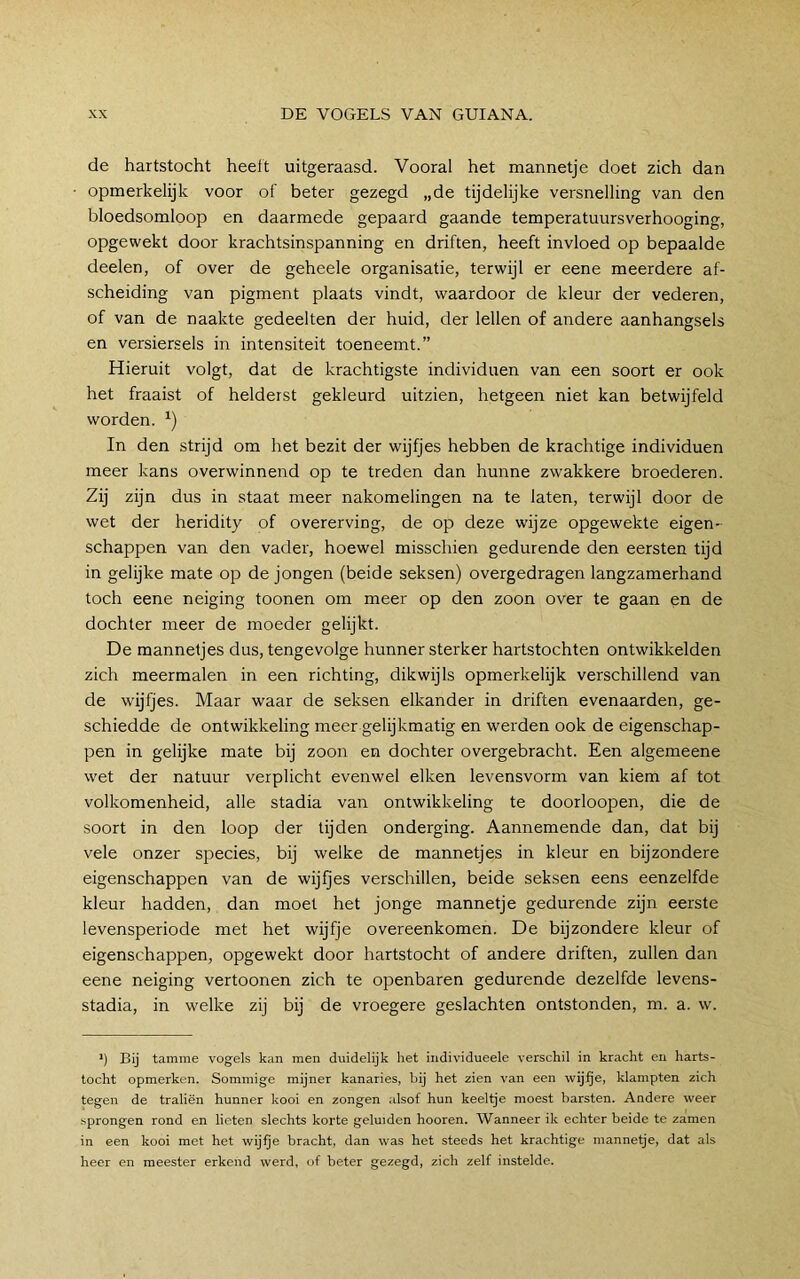 de hartstocht heeft uitgeraasd. Vooral het mannetje doet zich dan opmerkelijk voor of beter gezegd „de tijdelijke versnelling van den bloedsomloop en daarmede gepaard gaande temperatuursverhooging, opgewekt door krachtsinspanning en driften, heeft invloed op bepaalde deelen, of over de geheele organisatie, terwijl er eene meerdere af- scheiding van pigment plaats vindt, waardoor de kleur der vederen, of van de naakte gedeelten der huid, der lellen of andere aanhangsels en versiersels in intensiteit toeneemt.” Hieruit volgt, dat de krachtigste individuen van een soort er ook het fraaist of helderst gekleurd uitzien, hetgeen niet kan betwijfeld worden. In den strijd om het bezit der wijfjes hebben de krachtige individuen meer kans overwinnend op te treden dan hunne zwakkere broederen. Zij zijn dus in staat meer nakomelingen na te laten, terwijl door de wet der heridity of overerving, de op deze wijze opgewekte eigen- schappen van den vader, hoewel misschien gedurende den eersten tijd in gelijke mate op de jongen (beide seksen) overgedragen langzamerhand toch eene neiging toonen om meer op den zoon over te gaan en de dochter meer de moeder gelijkt. De mannetjes dus, tengevolge hunner sterker hartstochten ontwikkelden zich meermalen in een richting, dikwijls opmerkelijk verschillend van de wijfjes. Maar waar de seksen elkander in driften evenaarden, ge- schiedde de ontwikkeling meer gelijkmatig en werden ook de eigenschap- pen in gelijke mate bij zoon en dochter overgebracht. Een algemeene w'et der natuur verplicht evenwel eiken levensvorm van kiem af tot volkomenheid, alle stadia van ontwikkeling te doorloopen, die de soort in den loop der tijden onderging. Aannemende dan, dat bij vele onzer species, bij welke de mannetjes in kleur en bijzondere eigenschappen van de wijfjes verschillen, beide seksen eens eenzelfde kleur hadden, dan moet het jonge mannetje gedurende zijn eerste levensperiode met het wijfje overeenkomen. De bijzondere kleur of eigenschappen, opgewekt door hartstocht of andere driften, zullen dan eene neiging vertoonen zich te openbaren gedurende dezelfde levens- stadia, in welke zij bij de vroegere geslachten ontstonden, m. a. w. *) Bij tamme vogels kan men duidelijk het individueele verschil in kracht en harts- tocht opmerken. Sommige mijner kanaries, bij het zien van een wijfje, klampten zich tegen de traliën hunner kooi en zongen alsof hun keellje moest barsten. Andere weer sprongen rond en lieten slechts korte geluiden hooren. Wanneer ik echter beide te zamen in een kooi met het wij^e bracht, dan was het steeds het krachtige mannetje, dat als heer en meester erkend werd, of beter gezegd, zich zelf instelde.