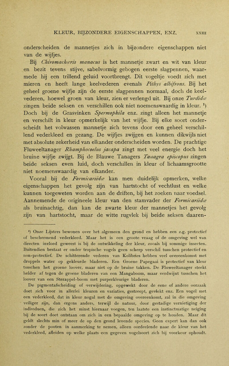 onderscheiden de mannetjes zich in bijzondere eigenschappen niet van de wijfjes. Bij Chiromachceris ?nanacus is het mannetje zwart en wit van kleur en bezit tevens stijve, sabel vormig gebogen eerste slagpennen, waar- mede hij een trillend geluid voortbrengt. Dit vogeltje voedt zich met mieren en heeft lange keelvederen evenals Pilhys albifrons. Bij het geheel groene wijfje zijn de eerste slagpennen normaal, doch de keel- vederen, hoewel groen van kleur, zien er verlengd uit. Bij onze Turdidce zingen beide seksen en verschillen ook niet noemenswaardig in kleur. ') Doch bij de Grasvinken Spermophila enz. zingt alleen het mannetje en verschilt in kleur opmerkelijk van het wijfje. Bij elke soort onder- scheidt het volwassen mannetje zich tevens door een geheel verschil- lend vederkleed en gezang. De wijfjes zwijgen en kunnen dikwijls niet met absolute zekerheid van elkander onderscheiden worden. De prachtige Fluweeltanager Rhamphocoelus jacapa zingt met veel energie doch het bruine wijfje zwijgt. Bij de Blauwe Tanagers Tanagra episcopiis zingen beide seksen even luid, doch verschillen in kleur of lichaamsgrootte niet noemenswaardig van elkander. Vooral bij de Foi'micariidce kan men duidelijk opmerken, welke eigenschappen het gevolg zijn van hartstocht of vechtlust en welke kunnen toegeweten worden aan de driften, bij het zoeken naar voedsel. Aannemende de origineele kleur van den stamvader der FormicariidcB als bruinachtig, dan kan de zwarte kleur der mannetjes het gevolg zijn van hartstocht, maar de witte rugvlek bij beide seksen daaren- *) Onze Lijsters bewonen over het algemeen den grond en hebben een z.g. protectie! of beschermend vederkleed. Maar het is een groote vraag of de omgeving wel van directen invloed geweest is bij de ontwikkeling der kleur, zooals bij sommige insecten. Buitendien bestaat er onder tropische vogels geen scherp verschil tusschen protectie! en non-protectie!. De schitterende vederen van Kolibries hebben veel overeenkomst met druppels water op gekleurde bladeren. Een Groene Papegaai is protectie! van kleur tusschen het groene loover, maar niet op de bruine takken. De Fluweeltanager steekt helder a! tegen de groene bladeren van een Mangaboom, maar verdwijnt tusschen het loover van een Sterappel-boom met purperkleurige bladeren. De pigmentafscheiding o! verwijdering, opgewekt door de eene o! andere oorzaak doet zich voor in allerlei kleuren en variaties, gestreept, gevlekt enz. Een vogel met een vederkleed, dat in kleur nogal met de omgeving overeenkomt, zal in die omgeving veiliger zijn, dan ergens anders, terwijl de natuur, door gestadige vernietiging der individuen, die zich het minst hiernaar voegen, ten laatste een instinctmatige neiging bij de soort doet ontstaan om zich in een bepaalde omgeving op te houden. Maar dit geldt slechts min o! meer de op den grond levende species. Geen expert kan dan ook zonder de pooten in aanmerking te nemen, alleen oordeelende naar de kleur van het vederkleed, afleiden op welke plaats een gegeven vogelsoort zich bij voorkeur ophoudt.