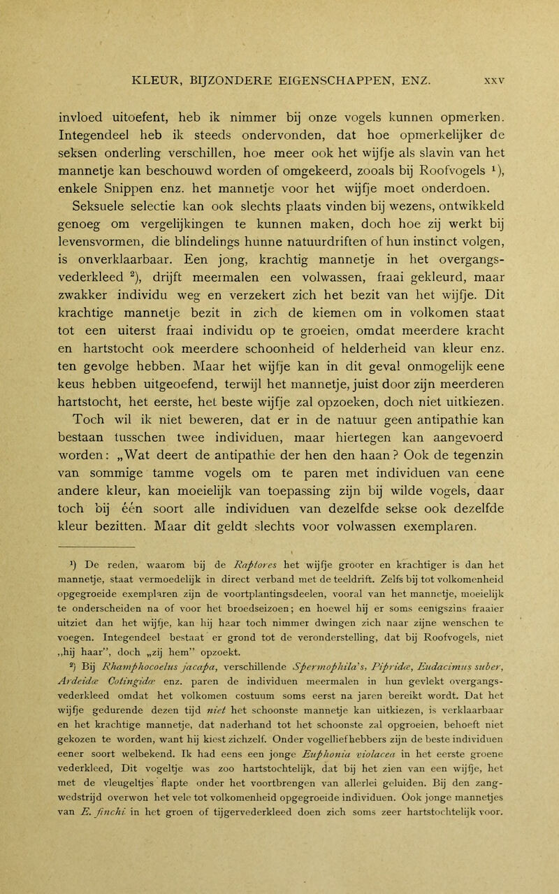 invloed uitoefent, heb ik nimmer bij onze vogels kunnen opmerken. Integendeel heb ik steeds ondervonden, dat hoe opmerkelijker de seksen onderling verschillen, hoe meer ook het wijfje als slavin van het mannetje kan beschouwd worden of omgekeerd, zooals bij Roofvogels ^), enkele Snippen enz. het mannetje voor het wijfje moet onderdoen. Seksuele selectie kan ook slechts plaats vinden bij wezens, ontwikkeld genoeg om vergelijkingen te kunnen maken, doch hoe zij werkt bij levensvormen, die blindelings hunne natuurdriften of hun instinct volgen, is onverklaarbaar. Een jong, krachtig mannetje in het overgangs- vederkleed ^), drijft meermalen een volwassen, fraai gekleurd, maar zwakker individu weg en verzekert zich het bezit van het wijfje. Dit krachtige mannetje bezit in zich de kiemen om in volkomen staat tot een uiterst fraai individu op te groeien, omdat meerdere kracht en hartstocht ook meerdere schoonheid of helderheid van kleur enz. ten gevolge hebben. Maar het wijfje kan in dit geval onmogelijk eene keus hebben uitgeoefend, terwijl het mannetje, juist door zijn meerderen hartstocht, het eerste, het beste wijfje zal opzoeken, doch niet uitkiezen. Toch wil ik niet beweren, dat er in de natuur geen antipathie kan bestaan tusschen twee individuen, maar hiertegen kan aangevoerd worden: „Wat deert de antipathie der hen den haan? Ook de tegenzin van sommige tamme vogels om te paren met individuen van eene andere kleur, kan moeielijk van toepassing zijn bij wilde vogels, daar toch bij één soort alle individuen van dezelfde sekse ook dezelfde kleur bezitten. Maar dit geldt slechts voor volwassen exemplaren. ’) De reden, waarom bij de Raptor es het wijfje grooter en krachtiger is dan het mannetje, staat vermoedelijk in direct verband met de teeldrift. Zelfs bij tot volkomenheid opgegroeide exemplaren zijn de voortplantingsdeelen, vooral van het mannetje, moeielijk te onderscheiden na of voor het broedseizoen; en hoewel hij er soms eenigszins fraaier uitziet dan het wijfje, kan hij haar toch nimmer dwingen zich naar zijne wenschen te voegen. Integendeel bestaat er grond tot de veronderstelling, dat bij Roofvogels, niet „hij haar”, doch „zij hem” opzoekt. Bij Rhajnphocoehis jacapa, verschillende Spertnophila’s, Pipridce, Etidacimus stiber, Ardeidte Coiingidrr enz. paren de individuen meermalen in hun gevlekt overgangs- vederkleed omdat het volkomen costuum soms eerst na jarcn bereikt wordt. Dat het wijfje gedurende dezen tijd niet het schoonste mannetje kan uitkiezen, is verklaarbaar en het krachtige mannetje, dat naderhand tot het schoonste zal opgroeien, behoeft niet gekozen te worden, want hij kiest zichzelf. Onder vogelliefhebbers zijn de beste individuen eener soort welbekend. Ik had eens een jonge Euphonia violacea in het eerste groene vederkleed, Dit vogelde was zoo hartstochtelijk, dat bij het zien van een wijfje, het met de vleugel^es flapte onder het voortbrengen van allerlei geluiden. Bij den zang- wedstrijd overwon het vele tot volkomenheid opgegroeide individuen. Ook jonge mannetjes van E. finchi in het groen of tijgervederkleed doen zich soms zeer hartstochtelijk voor.