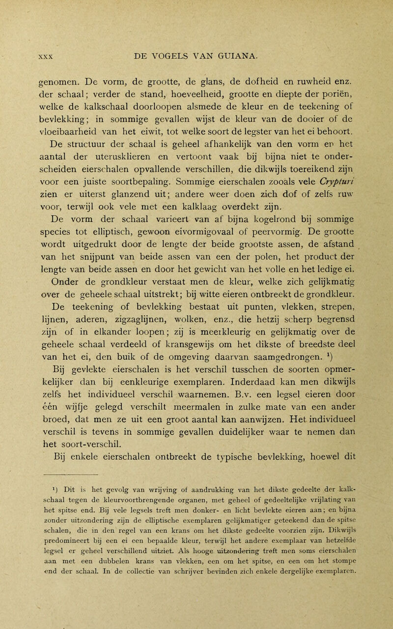 genomen. De vorm, de grootte, de glans, de dofheid en ruwheid enz. der schaal; verder de stand, hoeveelheid, grootte en diepte der poriën, welke de kalkschaal doorloopen alsmede de kleur en de teekening of bevlekking; in sommige gevallen wijst de kleur van de dooier of de vloeibaarheid van het eiwit, tot welke soort dë legster van het ei behoort. De structuur der schaal is geheel afhankelijk van den vorm eii het aantal der uterusklieren en vertoont vaak bij bijna niet te onder- scheiden eierschalen opvallende verschillen, die dikwijls toereikend zijn voor een juiste soortbepaling. Sommige eierschalen zooals vele Crypturi zien er uiterst glanzend uit; andere weer doen zich dof of zelfs ruw voor, terwijl ook vele met een kalklaag overdekt zijn. De vorm der schaal varieert van af bijna kogelrond bij sommige species tot elliptisch, gewoon eivormigovaal of peervormig. De grootte wordt uitgedrukt door de lengte der beide grootste assen, de afstand van het snijpunt van beide assen van een der polen, het product der lengte van beide assen en door het gewicht van het volle en het ledige ei. Onder de grondkleur verstaat men de kleur, welke zich gelijkmatig over de geheele schaal uitstrekt; bij witte eieren ontbreekt de grondkleur. De teekening of bevlekking bestaat uit punten, vlekken, strepen, lijnen, aderen, zigzaglijnen, wolken, enz., die hetzij scherp begrensd zijn of in elkander loopen; zij is meetkleurig en gelijkmatig over de geheele schaal verdeeld of kransgewijs om het dikste of breedste deel van het ei, den buik of de omgeving daarvan saamgedrongen. ‘) Bij gevlekte eierschalen is het verschil tusschen de soorten opmer- kelijker dan bij eenkleurige exemplaren. Inderdaad kan men dikwijls zelfs het individueel verschil waarnemen. B.v. een legsel eieren door één wijfje gelegd verschilt meermalen in zulke mate van een ander broed, dat men ze uit een groot aantal kan aanwijzen. Het individueel verschil is tevens in sommige gevallen duidelijker waar te nemen dan het soort-verschil. Bij enkele eierschalen ontbreekt de typische bevlekking, hoewel dit ') Dit is het gevolg van wrijving of aandrukking van het dikste gedeelte der kalk- schaal tegen de kleurvoortbrengende organen, met geheel of gedeeltelijke vrijlating van het spitse end. Bij vele legsels treft men donker- en licht bevlekte eieren aan; en bijna zonder uitzondering zijn de elliptische exemplaren gelijkmatiger geteekend dan de spitse schalen, die in den regel van een krans om het dikste gedeelte voorzien zijn. Dikwijls predomineert bij een ei een bepaalde kleur, terwijl het andere exemplaar van hetzelfde legsel er geheel verschillend uitziet. Als hooge uitzondering treft men soms eierschalen aan met een dubbelen krans van vlekken, een om het spitse, en een om het stompe end der schaal. In de collectie van schrijver bevinden zich enkele dergelijke exemplaren.