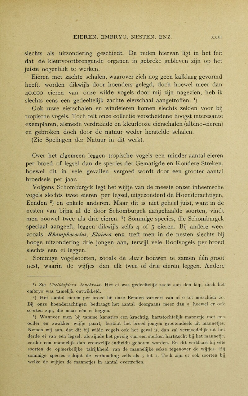 slechts als uitzondering geschiedt. De reden hiervan ligt in het feit dat de kleurvoortbrengende organen in gebreke gebleven zijn op het juiste oogenblik te werken. Eieren met zachte schalen, waarover zich nog geen kalklaag gevormd heeft, worden dikwijls door hoenders gelegd, doch hoewel meer dan 40.000 eieren van onze wilde vogels door mij zijn nagezien, heb ik slechts eens een gedeeltelijk zachte eierschaal aangetroffen. ') Ook ruwe eierschalen en windeieren komen slechts zelden voor bij tropische vogels. Toch telt onze collectie verscheidene hoogst interesante exemplaren, alsmede verdraaide en kleurlooze eierschalen (albino-eieren) en gebroken doch door de natuur weder herstelde schalen. (Zie Spelingen der Natuur in dit werk). Over het algemeen leggen tropische vogels een minder aantal eieren per broed of legsel dan de species der Gematigde en Koudere Streken, hoewel dit in vele gevallen vergoed wordt door een grooter aantal broedsels per jaar. Volgens Schomburgck legt het wijfje van de meeste onzer inheemsche vogels slechts twee eieren per legsel, uitgezonderd de Hoenderachtigen, Eenden en enkele anderen. Maar dit is niet geheel juist, want in de nesten van bijna al de door Schomburgck aangehaalde soorten, vindt men zoowel twee als drie eieren. Sommige species, die Schomburgck speciaal aangeeft, leggen dikwijls zelfs 4 of 5 eieren. Bij andere weer zooals Rhamphocoelus, Elainea enz. treft men in de nesten slechts bij hooge uitzondering drie jongen aan, terwijl vele Roofvogels per broed slechts een ei leggen. Sommige vogelsoorten, zooals de Ani's bouwen te zamen één groot nest, waarin de wijfjes dan elk twee of drie eieren leggen. Andere ') Zie Chelidopiera ienebrosa. Het ei was gedeeltelijk zacht aan den kop, doch het embryo was tamelijk ontwikkeld. -) Het aantal eieren per broed bij onze Eenden varieert van af 6 tot misschien 20. Bij onze hoenderachtigen bedraagt het aantal doorgaans meer dan 5, hoewel er ook soorten zijn, die maar één ei leggen. Wanneer men bij tamme kanaries een krachtig, hartstochtelijk mannetje met een ouder en zwakker wijfje paart, bestaat het broed jongen grootendeels uit mannetjes. Nemen wij aan, dat dit bij wilde vogels ook het geval is, dan zal vermoedelijk uit het derde ei van een legsel, als zijnde het gevolg van een sterken hartstocht bij het mannetje, eerder een mannelijk dan vrouwelijk individu geboren worden. En dit verklaart bij vele soorten de opmerkelijke talrijkheid van de mannelijke sekse tegenover de wijfjes. Bij sommige species schijnt de verhouding zelfs als 5 tot i. Toch zijn er ook soorten bij welke de wijfjes de mannetjes in aantal overtreffen.