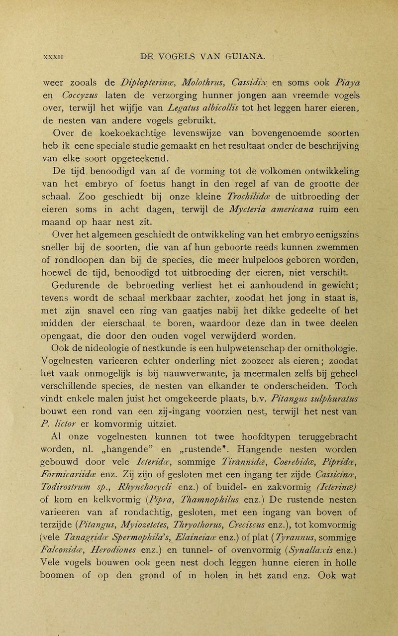 weer zooals de Diplopterina:, Molothncs, Cassidix en soms ook Piaya en Coccyzus laten de verzorging hunner jongen aan vreemde vogels over, terwijl het wijfje van Legatus albicollis tot het leggen harer eieren, de nesten van andere vogels gebruikt. Over de koekoekachtige levenswijze van bovengenoemde soorten heb ik eene speciale studie gemaakt en het resultaat onder de beschrijving van elke soort opgeteekend. De tijd benoodigd van af de vorming tot de volkomen ontwikkeling van het embryo of foetus hangt in den regel af van de grootte der schaal. Zoo geschiedt bij onze kleine Trochilidoc de uitbroeding der eieren soms in acht dagen, terwijl de Mycteria americana ruim een maand op haar nest zit. Over het algemeen geschiedt de ontwikkeling van het embryo eenigszins sneller bij de soorten, die van af hun geboorte reeds kunnen zwemmen of rondloopen dan bij de species, die meer hulpeloos geboren worden, hoewel de tijd, benoodigd tot uitbroeding der eieren, niet verschilt. Gedurende de bebroeding verliest het ei aanhoudend in gewicht; tevens wordt de schaal merkbaar zachter, zoodat het jong in staat is, met zijn snavel een ring van gaatjes nabij het dikke gedeelte of het midden der eierschaal te boren, waardoor deze dan in twee deelen opengaat, die door den ouden vogel verwijderd worden. Ook de nideologie of nestkunde is een hulpwetenschap der ornithologie. Vogelnesten varieeren echter onderling niet zoozeer als eieren; zoodat het vaak onmogelijk is bij nauwverwante, ja meermalen zelfs bij geheel verschillende species, de nesten van elkander te onderscheiden. Toch vindt enkele malen juist het omgekeerde plaats, b.v. Pitangus sidphuratus bouwt een rond van een zij-ingang voorzien nest, terwijl het nest van P. lictor er komvormig uitziet. Al onze vogelnesten kunnen tot twee hoofdtypen teruggebracht worden, nl. „hangende” en „rustende. Hangende nesten worden gebouwd door vele Icleridx, sommige Tirannidce, Coerebidcn, Pipridoe, Formicariidce enz. Zij zijn of gesloten met een ingang ter zijde Cassicina-, Todirostrimi sp., Rhy7ichocycli enz.) of buidel- en zakvormig (Icterince) of kom en kelkvormig [Pipra, Thamnophihis enz.) De rustende nesten varieeren van af rondachtig, gesloten, met een ingang van boven of terzijde {Pitangus, Myiozetetes, Thryothorus, Creciscus enz.), tot komvormig (vele Tanagridoe Spermophilals, Elaineiaae enz.) of plat {Tyrannus, sommige Falconidce, Plerodiones enz.) en tunnel- of ovenvormig {Synallaxis enz.) Vele vogels bouwen ook geen nest doch leggen hunne eieren in holle boomen of op den grond of in holen in het zand enz. Ook wat