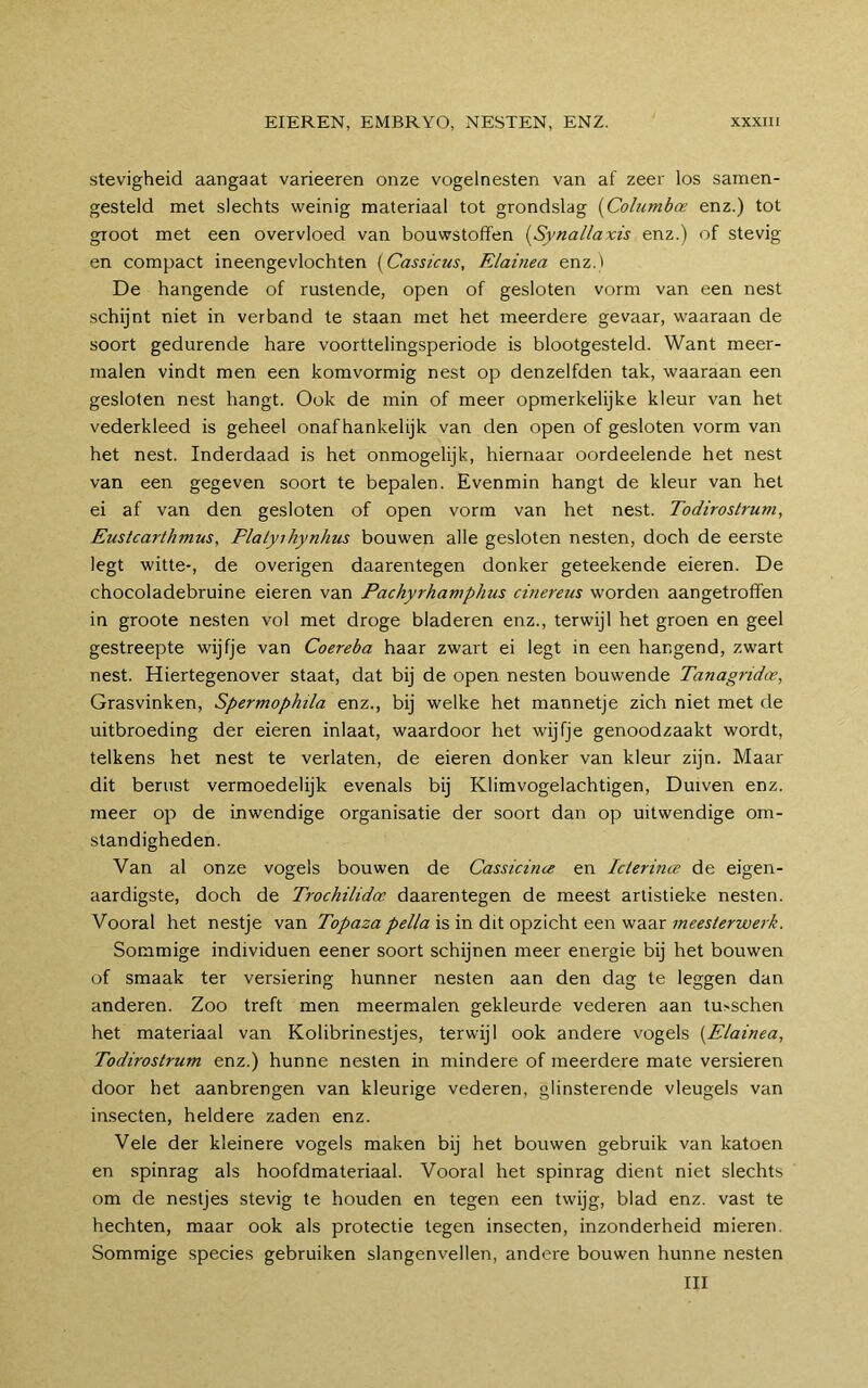 stevigheid aangaat varieeren onze vogelnesten van af zeer los samen- gesteld met slechts weinig materiaal tot grondslag {Columbce enz.) tot groot met een overvloed van bouwstoffen [Synallaxis enz.) of stevig en compact ineengevlochten [Cassicus, Elainea enz.t De hangende of rustende, open of gesloten vorm van een nest schijnt niet in verband te staan met het meerdere gevaar, waaraan de soort gedurende hare voorttelingsperiode is blootgesteld. Want meer- malen vindt men een komvormig nest op denzelfden tak, waaraan een gesloten nest hangt. Ook de min of meer opmerkelijke kleur van het vederkleed is geheel onafhankelijk van den open of gesloten vorm van het nest. Inderdaad is het onmogelijk, hiernaar oordeelende het nest van een gegeven soort te bepalen. Evenmin hangt de kleur van het ei af van den gesloten of open vorm van het nest. Todirostrum, Eustcarthmus, Plalyihynhus bouwen alle gesloten nesten, doch de eerste legt witte-, de overigen daarentegen donker geteekende eieren. De chocoladebruine eieren van Pachyrhamphus cinereus worden aangetroffen in groote nesten vol met droge bladeren enz., terwijl het groen en geel gestreepte wijfje van Coereba haar zwart ei legt in een hangend, zwart nest. Hiertegenover staat, dat bij de open nesten bouwende Tanagnda, Grasvinken, Spermophila enz., bij welke het mannetje zich niet met de uitbroeding der eieren inlaat, waardoor het wijfje genoodzaakt wordt, telkens het nest te verlaten, de eieren donker van kleur zijn. Maar dit berust vermoedelijk evenals bij Klimvogelachtigen, Duiven enz. meer op de inwendige organisatie der soort dan op uitwendige om- standigheden. Van al onze vogels bouwen de Cassicince en Iclerince de eigen- aardigste, doch de Trochilidoe daarentegen de meest artistieke nesten. Vooral het nestje van Topaza pella is in dit opzicht een waar meesterwerk. Sommige individuen eener soort schijnen meer energie bij het bouwen of smaak ter versiering hunner nesten aan den dag te leggen dan anderen. Zoo treft men meermalen gekleurde vederen aan tu>schen het materiaal van Kolibrinestjes, terwijl ook andere vogels {Elainea, Todirostrum enz.) hunne nesten in mindere of meerdere mate versieren door het aanbrengen van kleurige vederen, glinsterende vleugels van insecten, heldere zaden enz. Vele der kleinere vogels maken bij het bouwen gebruik van katoen en spinrag als hoofdmateriaal. Vooral het spinrag dient niet slechts om de nestjes stevig te houden en tegen een twijg, blad enz. vast te hechten, maar ook als protectie tegen insecten, inzonderheid mieren. Sommige species gebruiken slangenvellen, andere bouwen hunne nesten