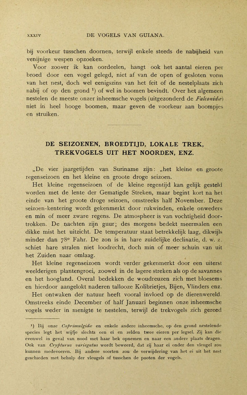 bij voorkeur tusschen doornen, terwijl enkele steeds de nabijheid van venijnige wespen opzoeken. Voor zoover ik kan oordeelen, hangt ook het aantal eieren per broed door een vogel gelegd, niet af van de open of gesloten vorm van het nest, doch wel eenigszins van het feit of de nestelplaats zich nabij of op den grond of wel in boomen bevindt. Over het algemeen nestelen de meeste onzer inheemsche vogels (uitgezonderd de Falconidte) niet in heel hooge boomen, maar geven de voorkeur aan boompjes en struiken. DE SEIZOENEN, BROEDTIJD, LOKALE TREK, TREKVOGELS UIT HET NOORDEN, ENZ. „De vier jaargetijden van Suriname zijn: „het kleine en groote regenseizoen en het kleine en groote droge seizoen. Het kleine regenseizoen of de kleine regentijd kan gelijk gesteld worden met de lente der Gematigde Streken, maar begint kort na het einde van het groote droge seizoen, omstreeks half November. Deze seizoen-kentering wordt gekenmerkt door rukwinden, enkele onweders en min of meer zware regens. De atmospheer is van vochtigheid door- trokken. De nachten zijn guur; des morgens bedekt meermalen een dikke mist het uitzicht. De temperatuur staat betrekkelijk laag, dikwijls minder dan 78° Fahr. De zon is in hare zuidelijke declinatie, d. w'. z. schiet hare stralen niet loodrecht, doch min of meer schuin van uit het Zuiden naar omlaag. Het kleine regenseizoen wordt verder gekenmerkt door een uiterst weelderigen plantengroei, zoowel in de lagere streken als op de savannes en het hoogland. Overal bedekken de woudreuzen zich met bloesems en hierdoor aangelokt naderen tallooze Kolibrietjes, Bijen, Vlinders enz. Het ontwaken der natuur heeft vooral invloed op de dierenwereld. Omstreeks einde December of half Januari beginnen onze inheemsche vogels weder in menigte te nestelen, terwijl de trekvogels zich gereed *) l>ij onze Caprimulgidce en enkele andere inheemsche, op den grond nestelende species legt het wij^e slechts een ei en zelden twee eieren per legsel. Zij kan die evenwel in geval van nood met haar bek opnemen en naar een andere plaats dragen. Ook van Cryfturus variegatus wordt beweerd, dat zij haar ei onder den vleugel zou kunnen medevoeren. Bij andere soorten zou de verwijdering van het ei uit het nest geschieden met behulp der vleugels of tusschen de pooten der vogels.