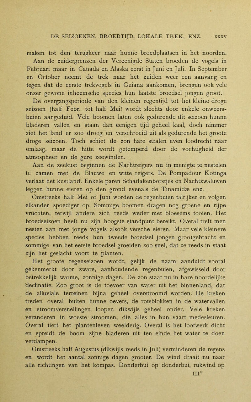 maken tot den terugkeer naar hunne broedplaatsen in het noorden. Aan de zuidergrenzen der Vereenigde Staten broeden de vogels in Februari maar in Canada en Alaska eerst in Juni en Juli. In September en October neemt de trek naar het zuiden weer een aanvang en tegen dat de eerste trekvogels in Guiana aankomen, brengen ook vele onzer gewone inheemsche species hun laatste broedsel jongen groot.j De overgangsperiode van den kleinen regentijd tot het kleine droge seizoen (half Febr. tot half Meil wordt slechts door enkele onweers- buien aangeduid. Vele boomen laten ook gedurende dit seizoen hunne bladeren vallen en staan dan eenigen tijd geheel kaal, doch nimmer ziet het land er zoo droog en verschroeid uit als gedurende het groote droge seizoen. Toch schiet de zon hare stralen even loodrecht naar omlaag, maar de hitte wordt getemperd door de vochtigheid der atmospheer en de gure zeewinden. Aan de zeekust beginnen de Nachtreigers nu in menigte te nestelen te zamen met de Blauwe en witte reigers. De Pompadour Kotinga verlaat het kustland. Enkele paren Scharlakenborstjes en Nachtzwaluwen leggen hunne eieren op den grond evenals de Tinamidae enz. Omstreeks half Mei of Juni worden de regenbuien talrijker en volgen elkander spoediger op. Sommige boomen dragen nog groene en rijpe vruchten, terwijl andere zich reeds weder met bloesems tooien. Het broedseizoen heeft nu zijn hoogste standpunt bereikt. Overal treft men nesten aan met jonge vogels alsook versche eieren. Maar vele kleinere species hebben reeds hun tweede broedsel jongen grootgebracht en sommige van het eerste broedsel groeiden zoo snel, dat ze reeds in staat zijn het geslacht voort te planten. Het groote regenseizoen wordt, gelijk de naam aanduidt vooral gekenmerkt door zware, aanhoudende regenbuien, afgewisseld door betrekkelijk warme, zonnige dagen. De zon staat nu in hare noordelijke declinatie. Zoo groot is de toevoer van water uit het binnenland, dat de alluviale terreinen bijna geheel overstroomd worden. De kreken treden overal buiten hunne oevers, de rotsblokken in de watervallen en stroomversnellingen loopen dikwijls geheel onder. Vele kreken veranderen in woeste stroomen, die alles in hun vaart medesleuren. Overal tiert het plantenleven weelderig. Overal is het loofwerk dicht en spreidt de boom zijne bladeren uit ten einde het water te doen verdampen. Omstreeks half Augustus (dikwijls reeds in Juli) verminderen de regens en wordt het aantal zonnige dagen grooter. De wind draait nu naar alle richtingen van het kompas. Donderbui op donderbui, rukwind op III*