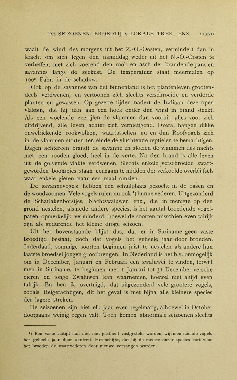 waait de wind des morgens uit het Z,-O.-Oosten, vermindert dan in kracht om zich tegen den namiddag weder uit het N.-O.-Oosten te verheffen, met zich voerend den rook en asch der brandende pans en savannes langs de zeekust. De temperatuur staat meermalen op ioo° Fahr. in de schaduw. Ook op de savannes van het binnenland is het plantenleven grooten- deels verdwenen, en vertoonen zich slechts verschroeide en verdorde planten en gewassen. Op gezette tijden nadert de Indiaan deze open vlakten, die hij dan aan een hoek onder den wind in brand steekt. Als een woelende zee ijlen de vlammen dan vooruit, alles voor zich uitdrijvend, alle leven achter zich vernietigend. Overal hangen dikke onwelriekende rookwolken, waartusschen nu en dan Roofvogels zich in de vlammen storten ten einde de vluchtende reptielen te bemachtigen. Dagen achtereen brandt de savanne en gloeien de vlammen des nachts met een rooden gloed, heel in de verte. Na den brand is alle leven uit de golvende vlakte verdwenen. Slechts enkele ^verschroeide zwart- geworden boompjes staan eenzaam te midden der verkoolde overblijfsels waar enkele gieren naar een maal omzien. De savannevogels hebben een schuilplaats gezocht in de oasen en de woudzoomen. Vele vogels ruien nu ook *) hunne vederen. Uitgezonderd de Schat lakenborstjes. Nachtzwaluwen enz., die in menigte op den grond nestelen, alsmede andere species, is het aantal broedende vogel- paren opmerkelijk verminderd, hoewel de soorten misschien even talrijk zijn als gedurende het kleine droge seizoen. Uit het bovenstaande blijkt dus, dat er in Suriname geen vaste broedtijd bestaat, doch dat vogels het geheele jaar door broeden. Inderdaad, sommige soorten beginnen juist te nestelen als andere hun laatste broedsel jongen grootbrengen. In Nederland is het b.v. onmogelijk om in December, Januari en Februari een zwaluwei te vinden, terwijl men in Suriname, te beginnen met i Januari tot 31 December versche eieren en jonge Zwaluwen kan waarnemen, hoewel niet altijd even talrijk. En ben ik overtuigd, dat uitgezonderd vele grootere vogels, zooals Reigerachtigen, dit het geval is met bijna alle kleinere species der lagere streken. De seizoenen zijn niet elk jaar even regelmatig, alhoewel in October doorgaans weinig regen valt. Toch komen abnormale seizoenen slechts ’) Een vaste ruitijd kan niet met juistheid vastgesteld worden, wijl men ruiende vogels het geheele jaar door aantreft. Het schijnt, dat bij de meeste onzer species kort voor het broeden de staartvederen door nieuwe vervangen worden,