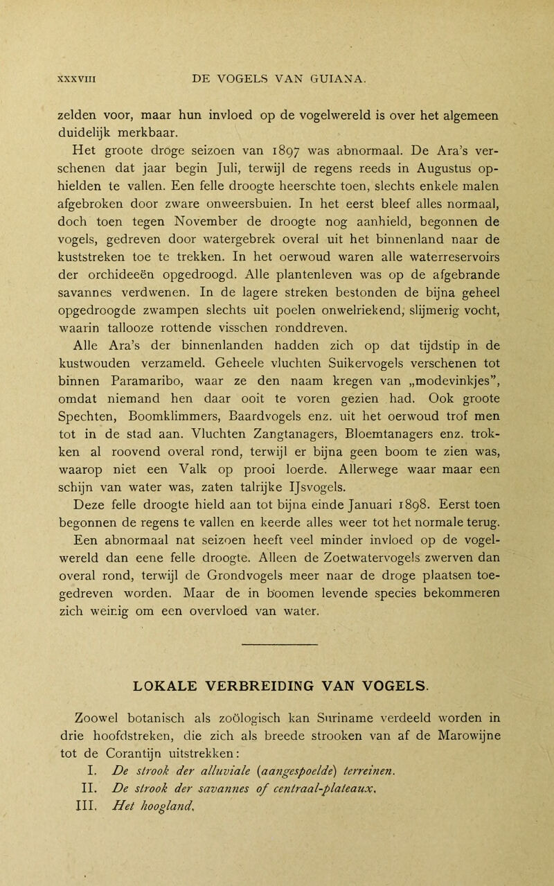 zelden voor, maar hun invloed op de vogelwereld is over het algemeen duidelijk merkbaar. Het groote droge seizoen van 1897 was abnormaal. De Ara’s ver- schenen dat jaar begin Juli, terwijl de regens reeds in Augustus op- hielden te vallen. Een felle droogte heerschte toen, slechts enkele malen afgebroken door zware onweersbuien. In het eerst bleef alles normaal, doch toen tegen November de droogte nog aanhield, begonnen de vogels, gedreven door watergebrek overal uit het binnenland naar de kuststreken toe te trekken. In het oerwoud waren alle waterreservoirs der orchideeën opgedroogd. Alle plantenleven was op de afgebrande savannes verdwenen. In de lagere streken bestonden de bijna geheel opgedroogde zwampen slechts uit poelen onwelriekend, slijmerig vocht, waarin tallooze rottende visschen ronddreven. Alle Ara’s der binnenlanden hadden zich op dat tijdstip in de kustwouden verzameld. Geheele vluchten Suikervogels verschenen tot binnen Paramaribo, waar ze den naam kregen van „modevinkjes”, omdat niemand hen daar ooit te voren gezien had. Ook groote Spechten, Boomklimmers, Baardvogels enz. uit het oerwoud trof men tot in de stad aan. Vluchten Zangtanagers, Bloemtanagers enz. trok- ken al roovend overal rond, terwijl er bijna geen boom te zien was, waarop niet een Valk op prooi loerde. Allerwege waar maar een schijn van water was, zaten talrijke Ijsvogels. Deze felle droogte hield aan tot bijna einde Januari 1898. Eerst toen begonnen de regens te vallen en keerde alles weer tot het normale terug. Een abnormaal nat seizoen heeft veel minder invloed op de vogel- wereld dan eene felle droogte. Alleen de Zoetwatervogels zwerven dan overal rond, terwijl de Grondvogels meer naar de droge plaatsen toe- gedreven worden. Maar de in hoornen levende species bekommeren zich weinig om een overvloed van water. LOKALE VERBREIDING VAN VOGELS. Zoowel botanisch als zoölogisch kan Suriname verdeeld worden in drie hoofdstreken, die zich als breede strooken van af de Marowijne tot de Corantijn uitstrekken: I. De strook der alluviale {aangespoelde') terreinen. II. De strook der savannes of centraal-plateaux. III. Het hoogland.