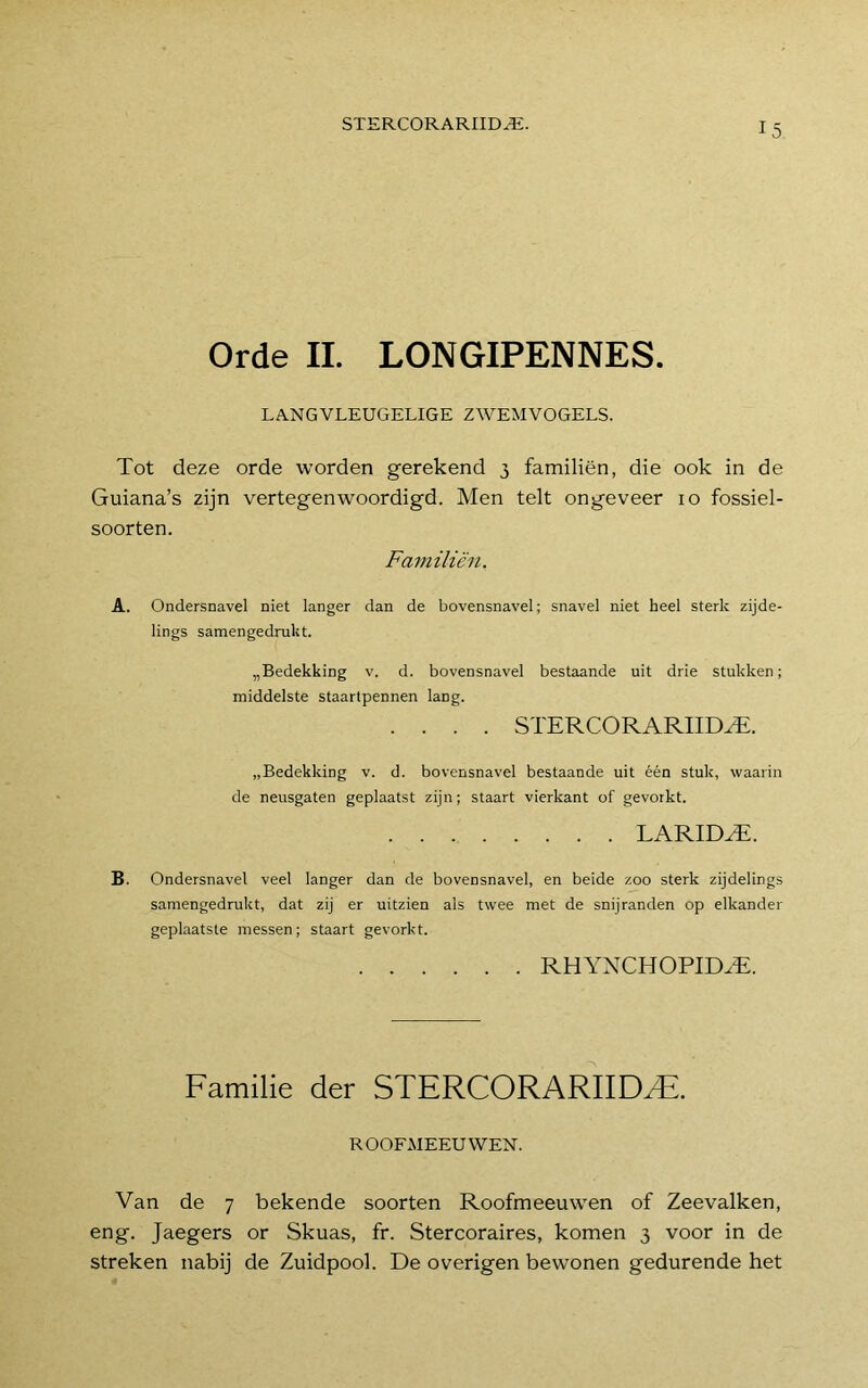 Orde II. LONGIPENNES. LANGVLEUGELIGE ZWEMVOGELS. Tot deze orde worden gerekend 3 familiën, die ook in de Guiana’s zijn vertegenwoordigd. Men telt ongeveer 10 fossiel- soorten. Familiën. A. Ondersnavel niet langer dan de bovensnavel; snavel niet heel sterk zijde- lings samengedrukt. „Bedekking v. d. bovensnavel bestaande uit drie stukken; middelste staartpennen lang. .... STERCORARIID^. „Bedekking v. d. bovensnavel bestaande uit één stuk, waarin de neusgaten geplaatst zijn; staart vierkant of gevorkt. LARID^. B. Ondersnavel veel langer dan de bovensnavel, en beide zoo sterk zijdelings samengedrukt, dat zij er uitzien als twee met de snijranden op elkander geplaatste messen; staart gevorkt. RHYNCHOPID^E. Familie der STERCORARIIDzE. ROOFMEEUWEN. Van de 7 bekende soorten Roofmeeuwen of Zeevalken, eng. Jaegers or Skuas, fr. Stercoraires, komen 3 voor in de streken nabij de Zuidpool. De overigen bewonen gedurende het