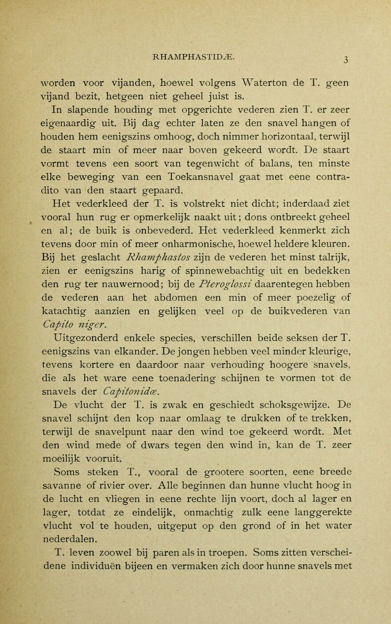 worden voor vijanden, hoewel volgens Waterton de T. geen vijand bezit, hetgeen niet geheel juist is. In slapende houding met opgerichte vederen zien T. er zeer eigenaardig uit. Bij dag echter laten ze den snavel hangen of houden hem eenigszins omhoog, doch nimmer horizontaal, terwijl de staart min of meer naar boven gekeerd wordt. De staart vormt tevens een soort van tegenwicht of balans, ten minste elke beweging van een Toekansnavel gaat met eene contra- dito van den staart gepaard. Het vederkleed der T. is volstrekt niet dicht; inderdaad ziet vooral hun rug er opmerkelijk naakt uit; dons ontbreekt geheel en al; de buik is onbevederd. Het vederkleed kenmerkt zich tevens door min of meer onharmonische, hoewel heldere kleuren. Bij het geslacht Rhamphastos zijn de vederen het minst talrijk, zien er eenigszins harig of spinnewebachtig uit en bedekken den rug ter nauwernood; bij de Pteroglossi daarentegen hebben de vederen aan het abdomen een min of meer poezelig of katachtig aanzien en gelijken veel op de buikvederen van Capito niger. Uitgezonderd enkele species, verschillen beide seksen der T. eenigszins van elkander. De jongen hebben veel minder kleurige, tevens kortere en daardoor naar verhouding hoogere snavels, die als het ware eene toenadering schijnen te vormen tot de snavels der Capitonidce. De vlucht der T. is zwak en geschiedt schoksgewijze. De snavel schijnt den kop naar omlaag te drukken of te trekken, terwijl de snavelpunt naar den wind toe gekeerd wordt. Met den wind mede of dwars tegen den wind in, kan de T. zeer moeilijk vooruit. Soms steken T., vooral de grootere soorten, eene breede savanne of rivier over. Alle beginnen dan hunne vlucht hoog in de lucht en vliegen in eene rechte lijn voort, doch al lager en lager, totdat ze eindelijk, onmachtig zulk eene langgerekte vlucht vol te houden, uitgeput op den grond of in het water nederdalen. T. leven zoowel bij paren als in troepen. Soms zitten verschei- dene individuen bijeen en vermaken zich door hunne snavels met