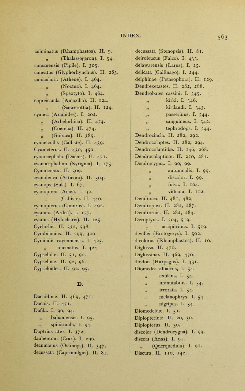 culminatus (Rhamphastos). II. 9. „ (Thalassogeroo). I. 54. cumanensis (Pipile). I. 305. cuneatus (Glyphorhynchus). II. 283. cunicularia (Athene). I. 464. „ (Noctua). I. 464. „ (Speotyto). I. 464. cupreicauda (Amazilia). II. 124. „ (Saucerottia). II. 124. cyanea (Aramides). I. 202. „ (Arbelorhina). II. 474. „ (Coereba). II. 474. „ (Guiraca). II. 385. cyaneicollis (Calliste). II. 439. Cyanicterus. II. 430, 450. cyanocephala (Dacnis). II. 471. cyanocephalum (Syrigma). I. 175. Cyanocorax. II. 509. cyanoleuca (Atticora). II. 504. cyanops (Sula). I. 67. cyanoptera (Anas). I. 92. „ (Calliste). II. 440. cyanopterus (Conurus). I. 492. cyanura (Ardea). I. 177. cyanus (Hylocharis). II. 125. Cyclorhis. II. 532, 538. Cymbilanius. II. 299, 300. Cymindis cayennensis. I. 425. „ uncinatus. I. 424. Cypselidae. II. 51, 90. Cypselinoe. II. 92, 96. Cypseloides. II. 92. 95. D. Dacnidinse. II. 469, 471. Dacnis. II. 471. Dafila. I. 90, 94. „ bahamensis. I. 95. „ spinicauda. I. 94, Daptrius ater. I. 372. daubentoni (Crax). I. 296. decutnanus (Ostinops). II. 347. decussata (Caprimulgus). II. 81. decussata (Stenopsis). II. 81. deiroleucus (Falco). I. 435. delawarensis (Larus). I. 25. delicata (Gallinago). I. 244. delphinae (Petasophora). II. 129. Dendre.xetastes. II. 282, 288. Dendrobates cassini. I. 545. „ kirki. I. 546. „ kirtlandi. I. 543. „ passerinus. I. 544. „ sanguineus. I. 542. „ tephrodops. I. 544. Dendrocincla. II. 282, 292. Dendrocolaptes. II. 282, 294. Dendrocolaptidte. II. 146, 268. Dendrocolaptinae. II. 270, 281. Dendrocygna. I. 90, 99. „ autumnalis. I. 99. „ discolor. I. 99. „ fulva. I. 104. „ viduata. I. 102. Dendroica. II. 481, 482. DendropJex. II. 282, 287. Dendrornis. II. 282, 284. Deroptyus. I. 504, 519. „ accipitrinus. I. 519. devillei (Brotogerys). I. 502. dicolorus (Rhamphastos). II. 10. Diglossa. II. 470. Diglossinte. II. 469, 470. diodon (Harpagus). I. 431. Diomedea albatrus, I. 54. „ exulans. I. 54. „ immutabüis. I. 54. „ irrorata. I. 54. „ melanophrys. I. 54. „ nigripes. I. 54. Diomedeidae. I. 51. Diplopterinae. II. 20, 30. Diplopterus. II. 30. discolor (Dendrocygna). I. 99. discors (Anas). I. 91. „ (Querquedula). I. 91. Discura. II. iio, 142.