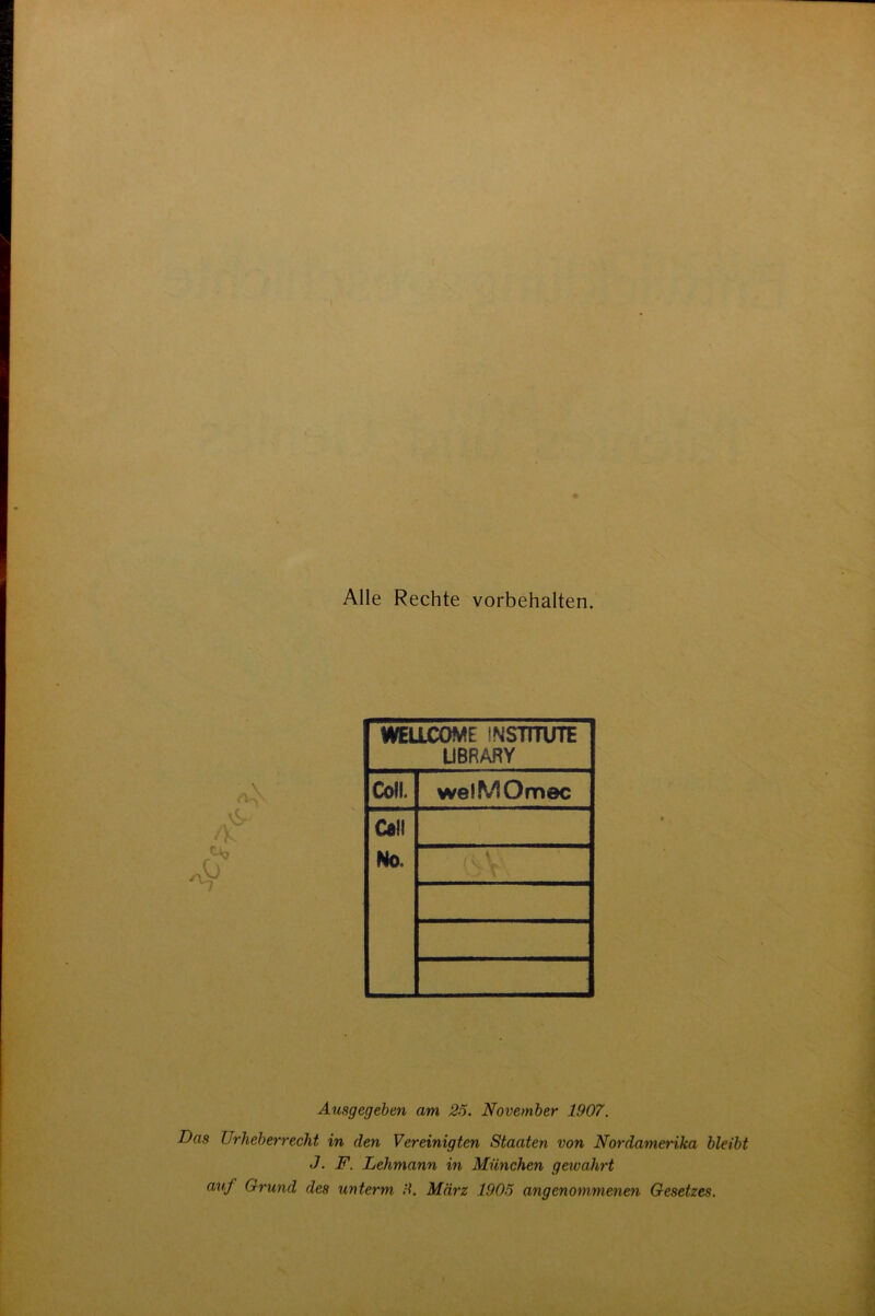 Alle Rechte Vorbehalten. WELLCOME INSTITUTE LIBRARY Coli. wefMOmec Call No. Ausgegeben am 25. November 1907. Das Urheberrecht in den Vereinigten Staaten von Nordamerika bleibt J. F. Lehmann in München gewahrt auf Grund des unterm 9. März 1905 angenommenen Gesetzes.