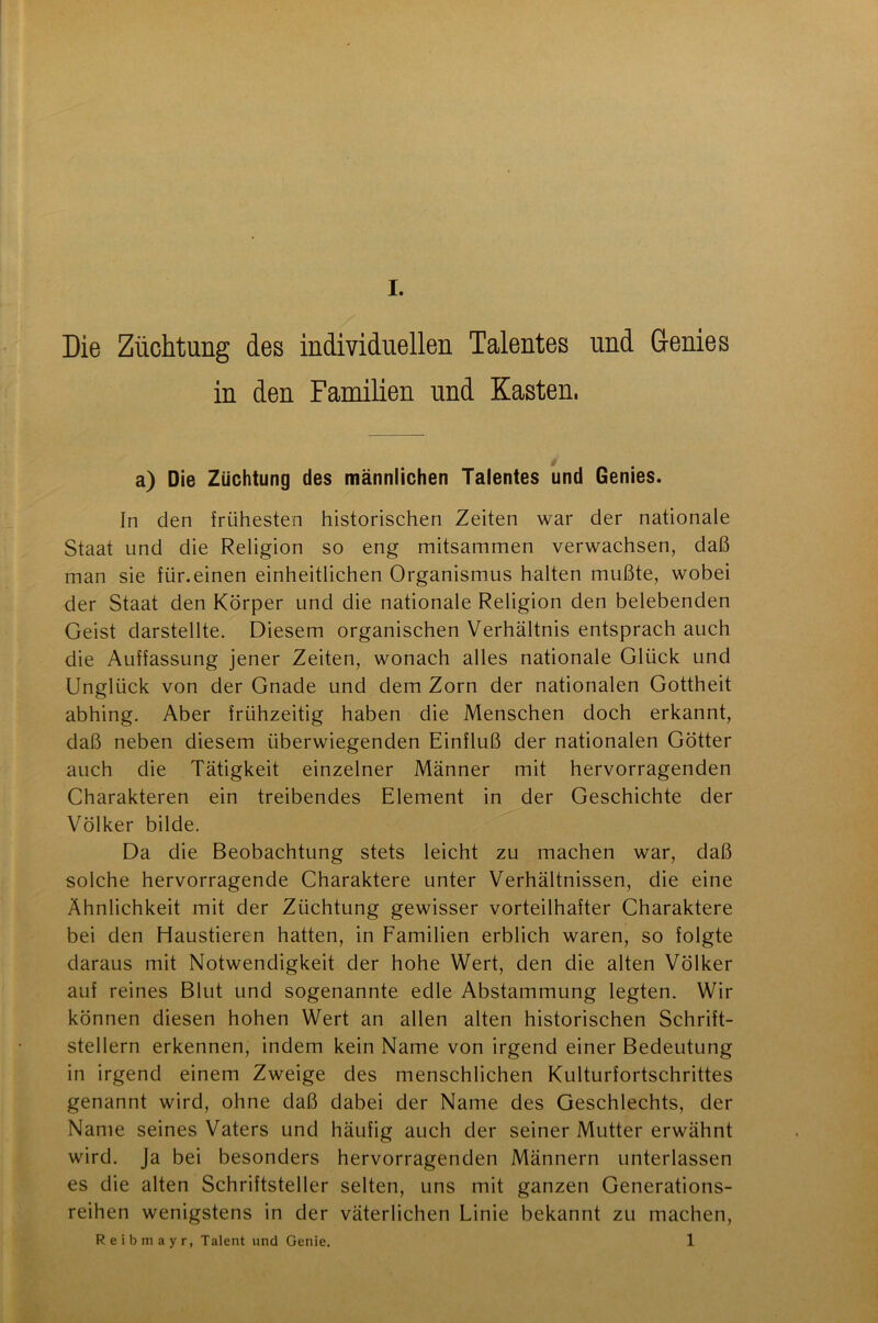 Die Züchtung des individuellen Talentes und Genies in den Familien und Kasten, a) Die Züchtung des männlichen Talentes und Genies. In den frühesten historischen Zeiten war der nationale Staat und die Religion so eng mitsammen verwachsen, daß man sie für.einen einheitlichen Organismus halten mußte, wobei der Staat den Körper und die nationale Religion den belebenden Geist darstellte. Diesem organischen Verhältnis entsprach auch die Auffassung jener Zeiten, wonach alles nationale Glück und Unglück von der Gnade und dem Zorn der nationalen Gottheit abhing. Aber frühzeitig haben die Menschen doch erkannt, daß neben diesem überwiegenden Einfluß der nationalen Götter auch die Tätigkeit einzelner Männer mit hervorragenden Charakteren ein treibendes Element in der Geschichte der Völker bilde. Da die Beobachtung stets leicht zu machen war, daß solche hervorragende Charaktere unter Verhältnissen, die eine Ähnlichkeit mit der Züchtung gewisser vorteilhafter Charaktere bei den Haustieren hatten, in Familien erblich waren, so folgte daraus mit Notwendigkeit der hohe Wert, den die alten Völker auf reines Blut und sogenannte edle Abstammung legten. Wir können diesen hohen Wert an allen alten historischen Schrift- stellern erkennen, indem kein Name von irgend einer Bedeutung in irgend einem Zweige des menschlichen Kulturfortschrittes genannt wird, ohne daß dabei der Name des Geschlechts, der Name seines Vaters und häufig auch der seiner Mutter erwähnt wird. Ja bei besonders hervorragenden Männern unterlassen es die alten Schriftsteller selten, uns mit ganzen Generations- reihen wenigstens in der väterlichen Linie bekannt zu machen, Reibmayr, Talent und Genie. 1