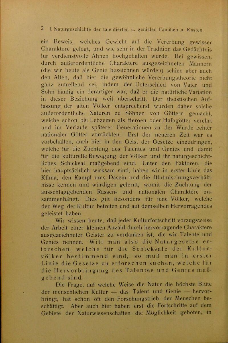 ein Beweis, welches Gewicht auf die Vererbung gewisser Charaktere gelegt, und wie sehr in der Tradition das Gedächtnis fiir verdienstvolle Ahnen hochgehalten wurde. Bei gewissen, durch außerordentliche Charaktere ausgezeichneten Männern (die wir heute als Genie bezeichnen würden) schien aber auch den Alten, daß hier die gewöhnliche Vererbungstheorie nicht ganz zutreffend sei, indem der Unterschied von Vater und Sohn häufig ein derartiger war, daß er die natürliche Variation in dieser Beziehung weit überschritt. Der theistischen Auf- fassung der alten Völker entsprechend wurden daher solche außerordentliche Naturen zu Söhnen von Göttern gemacht, welche schon bei Lebzeiten als Heroen oder Halbgötter verehrt und im Verlaufe späterer Generationen zu der Würde echter nationaler Götter vorrückten. Erst der neueren Zeit war es Vorbehalten, auch hier in den Geist der Gesetze einzudringen, welche für die Züchtung des Talentes und Genies und damit für die kulturelle Bewegung der Völker und ihr naturgeschicht- liches Schicksal maßgebend sind. Unter den Faktoren, die hier hauptsächlich wirksam sind, haben wir in erster Linie das Klima, den Kampf ums Dasein und die Blutmischungsverhält- nisse kennen und würdigen gelernt, womit die Züchtung der ausschlaggebenden Rassen- und nationalen Charaktere zu- sammenhängt. Dies gilt besonders für jene Völker, welche den Weg der Kultur betreten und auf demselben Hervorragendes geleistet haben. Wir wissen heute, daß jeder Kulturiortschritt vorzugsweise der Arbeit einer kleinen Anzahl durch hervorragende Charaktere ausgezeichneter Geister zu verdanken ist, die wir Talente und Genies nennen. Will man also die Naturgesetze er- forschen, welche für die Schicksale der Kultur- völker bestimmend sind, so muß man in erster Linie die Gesetze zu erforschen suchen, welche für die Hervorbringung des Talentes und Genies maß- gebend sind. Die Frage, auf welche Weise die Natur die höchste Blüte der menschlichen Kultur — das Talent und Genie — hervor- bringt, hat schon oft den Forschungstrieb der Menschen be- schäftigt. Aber auch hier haben erst die Fortschritte auf dem Gebiete der Naturwissenschaften die Möglichkeit geboten, in