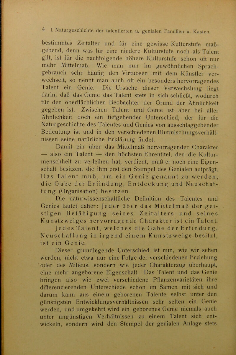 bestimmtes Zeitalter und für eine gewisse Kulturstufe maß- gebend, denn was für eine niedere Kulturstufe noch als Talent gilt, ist für die nachfolgende höhere Kulturstufe schon oft nur mehr Mittelmaß. Wie man nun im gewöhnlichen Sprach- gebrauch sehr häufig den Virtuosen mit dem Künstler ver- wechselt, so nennt man auch oft ein besonders hervorragendes Talent ein Genie. Die Ursache dieser Verwechslung liegt darin, daß das Genie das Talent stets in sich schließt, wodurch für den oberflächlichen Beobachter der Grund der Ähnlichkeit gegeben ist. Zwischen Talent und Genie ist aber bei aller Ähnlichkeit doch ein tiefgehender Unterschied, der für die Naturgeschichte des Talentes und Genies von ausschlaggebender Bedeutung ist und in den verschiedenen Blutmischungsverhält- nissen seine natürliche Erklärung findet. Damit ein über das Mittelmaß hervorragender Charakter — also ein Talent — den höchsten Ehrentitel, den die Kultur- menschheit zu verleihen hat, verdient, muß er noch eine Eigen- schaft besitzen, die ihm erst den Stempel des Genialen aufprägt. Das Talent muß, um ein Genie genannt zu werden, die Gabe der Erfindung, Entdeckung und Neuschaf- fung (Organisation) besitzen. Die naturwissenschaftliche Definition des Talentes und Genies lautet daher: Jeder über das Mittelmaß der gei- stigen Befähigung seines Zeitalters und seines Kunstzweiges hervorragende Charakter ist ein Talent. Jedes Talent, welches die Gabe der Erfindung, Neuschaffung in irgend einem Kunstzweige besitzt, ist ein Genie. Dieser grundlegende Unterschied ist nun, wie wir sehen werden, nicht etwa nur eine Folge der verschiedenen Erziehung ' oder des Milieus, sondern wie jeder Charakterzug überhaupt, eine mehr angeborene Eigenschaft. Das Talent und das Genie bringen also wie zwei verschiedene Pflanzenvarietäten ihre differenzierenden Unterschiede schon im Samen mit sich und darum kann aus einem geborenen Talente selbst unter den günstigsten Entwicklungsverhältnissen sehr selten ein Genie werden, und umgekehrt wird ein geborenes Genie niemals auch unter ungünstigen Verhältnissen zu einem Talent sich ent- wickeln, sondern wird den Stempel der genialen Anlage stets
