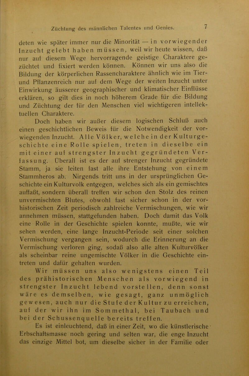 deten wie später immer nur die Minorität — in vorwiegender Inzucht gelebt haben müssen, weil wir heute wissen, daß nur auf diesem Wege hervorragende geistige Charaktere ge- züchtet und fixiert werden können. Können wir uns also die Bildung der körperlichen Rassencharaktere ähnlich wie im Tier- und Pflanzenreich nur auf dem Wege der weiten Inzucht unter Einwirkung äusserer geographischer und klimatischer Einflüsse erklären, so gilt dies in noch höherem Grade für die Bildung und Züchtung der für den Menschen viel wichtigeren intellek- tuellen Charaktere. Doch haben wir außer diesem logischen Schluß auch einen geschichtlichen Beweis für die Notwendigkeit der vor- wiegenden Inzucht. Alle Völker, welche in der Kulturge- schichte eine Rolle spielen, treten in dieselbe ein mit einer auf strengster Inzucht gegründeten Ver- fassung. Überall ist es der auf strenger Inzucht gegründete Stamm, ja sie leiten fast alle ihre Entstehung von einem Stammheros ab. Nirgends tritt uns in der ursprünglichen Ge- schichte ein Kulturvolk entgegen, welches sich als ein gemischtes auffaßt, sondern überall treffen wir schon den Stolz des reinen unvermischten Blutes, obwohl fast sicher schon in der vor- historischen Zeit periodisch zahlreiche Vermischungen, wie wir annehmen müssen, stattgefunden haben. Doch damit das Volk eine Rolle in der Geschichte spielen konnte, mußte, wie wir sehen werden, eine lange Inzucht-Periode seit einer solchen Vermischung vergangen sein, wodurch die Erinnerung an die Vermischung verloren ging, sodaß also alle alten Kulturvölker als scheinbar reine ungemischte Völker in die Geschichte ein- treten und dafür gehalten wurden. Wir müssen uns also wenigstens einen Teil des prähistorischen Menschen als vorwiegend in strengster Inzucht lebend vor stellen, denn sonst wäre es demselben, wie gesagt, ganz unmöglich gewesen, auch nur die Stufe der Kultur zu erreichen, auf der wir ihn im Sommethal, bei Taubach und bei der Schussenquelle bereits treffen. Es ist einleuchtend, daß in einer Zeit, wo die künstlerische- Erbschaftsmasse noch gering und selten war, die enge Inzucht das einzige Mittel bot, um dieselbe sicher in der Familie oder