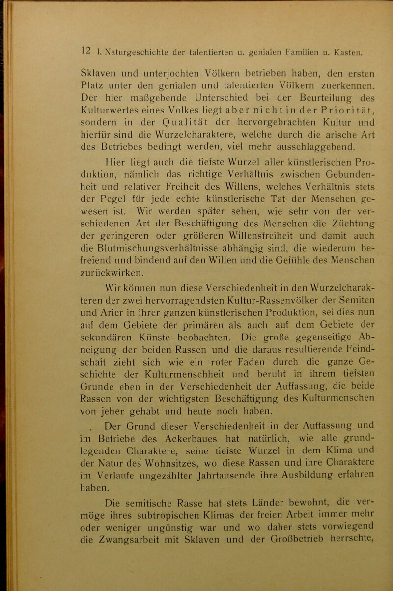 Sklaven und unterjochten Völkern betrieben haben, den ersten Platz unter den genialen und talentierten Völkern zuerkennen. Der hier maßgebende Unterschied bei der Beurteilung des Kulturwertes eines Volkes liegt aber nicht in der Priorität, sondern in der Qualität der hervorgebrachten Kultur und hierfür sind die Wurzelcharaktere, welche durch die arische Art des Betriebes bedingt werden, viel mehr ausschlaggebend. Hier liegt auch die tiefste Wurzel aller künstlerischen Pro- duktion, nämlich das richtige Verhältnis zwischen Gebunden- heit und relativer Freiheit des Willens, welches Verhältnis stets der Pegel für jede echte künstlerische Tat der Menschen ge- wesen ist. Wir werden später sehen, wie sehr von der ver- schiedenen Art der Beschäftigung des Menschen die Züchtung der geringeren oder größeren Willensfreiheit und damit auch die Blutmischungsverhältnisse abhängig sind, die wiederum be- freiend und bindend auf den Willen und die Gefühle des Menschen zurückwirken. Wir können nun diese Verschiedenheit in den Wurzelcharak- teren der zwei hervorragendsten Kultur-Rassenvölker der Semiten und Arier in ihrer ganzen künstlerischen Produktion, sei dies nun auf dem Gebiete der primären als auch auf dem Gebiete der sekundären Künste beobachten. Die große gegenseitige Ab- neigung der beiden Rassen und die daraus resultierende Feind- schaft zieht sich wie ein roter Faden durch die ganze Ge- schichte der Kulturmenschheit und beruht in ihrem tiefsten Grunde eben in der Verschiedenheit der Auffassung, die beide Rassen von der wichtigsten Beschäftigung des Kulturmenschen von jeher gehabt und heute noch haben. Der Grund dieser Verschiedenheit in der Auffassung und im Betriebe des Ackerbaues hat natürlich, wie alle grund- legenden Charaktere, seine tiefste Wurzel in dem Klima und der Natur des Wohnsitzes, wo diese Rassen und ihre Charaktere im Verlaufe ungezählter Jahrtausende ihre Ausbildung erfahren haben. Die semitische Rasse hat stets Länder bewohnt, die ver- möge ihres subtropischen Klimas der freien Arbeit immer mehr oder weniger ungünstig war und wo daher stets vorwiegend die Zwangsarbeit mit Sklaven und der Großbetrieb herrschte,