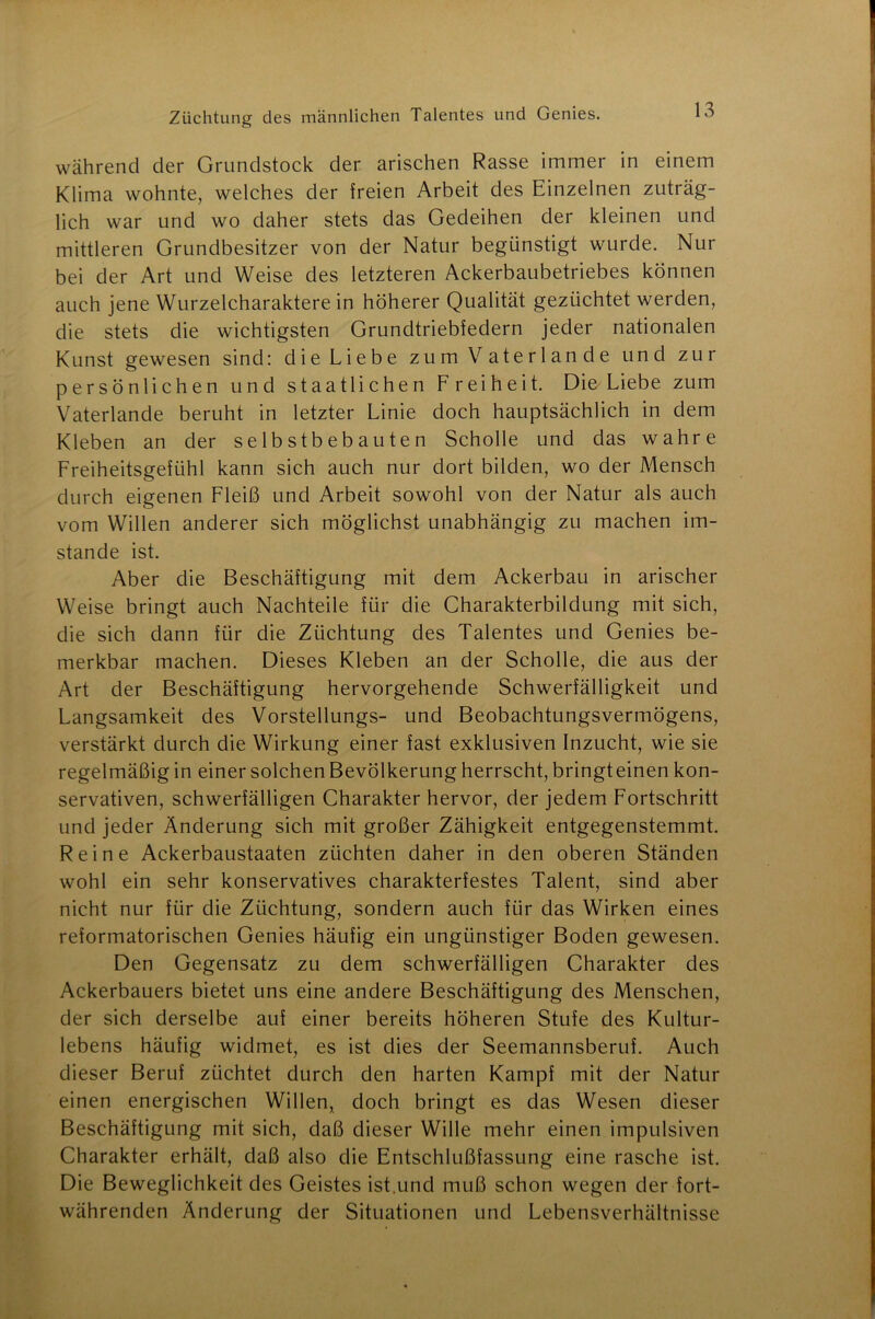 während der Grundstock der arischen Rasse immer in einem Klima wohnte, welches der freien Arbeit des Einzelnen zuträg- lich war und wo daher stets das Gedeihen der kleinen und mittleren Grundbesitzer von der Natur begünstigt wurde. Nur bei der Art und Weise des letzteren Ackerbaubetriebes können auch jene Wurzelcharaktere in höherer Qualität gezüchtet werden, die stets die wichtigsten Grundtriebfedern jeder nationalen Kunst gewesen sind: die Liebe zum Vaterlande und zur persönlichen und staatlichen Freiheit. Die Liebe zum Vaterlande beruht in letzter Linie doch hauptsächlich in dem Kleben an der selbstbebauten Scholle und das wahre Freiheitsgefühl kann sich auch nur dort bilden, wo der Mensch durch eigenen Fleiß und Arbeit sowohl von der Natur als auch vom Willen anderer sich möglichst unabhängig zu machen im- stande ist. Aber die Beschäftigung mit dem Ackerbau in arischer Weise bringt auch Nachteile für die Charakterbildung mit sich, die sich dann für die Züchtung des Talentes und Genies be- merkbar machen. Dieses Kleben an der Scholle, die aus der Art der Beschäftigung hervorgehende Schwerfälligkeit und Langsamkeit des Vorstellungs- und Beobachtungsvermögens, verstärkt durch die Wirkung einer fast exklusiven Inzucht, wie sie regelmäßig in einer solchen Bevölkerung herrscht, bringteinen kon- servativen, schwerfälligen Charakter hervor, der jedem Fortschritt und jeder Änderung sich mit großer Zähigkeit entgegenstemmt. Reine Ackerbaustaaten züchten daher in den oberen Ständen wohl ein sehr konservatives charakterfestes Talent, sind aber nicht nur für die Züchtung, sondern auch für das Wirken eines reformatorischen Genies häufig ein ungünstiger Boden gewesen. Den Gegensatz zu dem schwerfälligen Charakter des Ackerbauers bietet uns eine andere Beschäftigung des Menschen, der sich derselbe auf einer bereits höheren Stufe des Kultur- lebens häufig widmet, es ist dies der Seemannsberuf. Auch dieser Beruf züchtet durch den harten Kampf mit der Natur einen energischen Willen, doch bringt es das Wesen dieser Beschäftigung mit sich, daß dieser Wille mehr einen impulsiven Charakter erhält, daß also die Entschlußfassung eine rasche ist. Die Beweglichkeit des Geistes ist.und muß schon wegen der fort- währenden Änderung der Situationen und Lebensverhältnisse