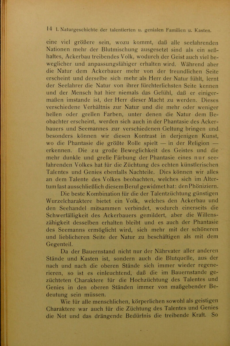 eine viel größere sein, wozu kommt, daß alle seefahrenden Nationen mehr der Blutmischung ausgesetzt sind als ein seß- haftes, Ackerbau treibendes Volk, wodurch der Geist auch viel be- weglicher und anpassungsfähiger erhalten wird. Während aber die Natur dem Ackerbauer mehr von der freundlichen Seite erscheint und derselbe sich mehr als Herr der Natur fühlt, lernt der Seefahrer die Natur von ihrer fürchterlichsten Seite kennen und der Mensch hat hier niemals das Gefühl, daß er einiger- maßen imstande ist, der Herr dieser Macht zu werden. Dieses verschiedene Verhältnis zur Natur und die mehr oder weniger hellen oder grellen Farben, unter denen die Natur dem Be- obachter erscheint, werden sich auch in der Phantasie des Acker- bauers und Seemannes zur verschiedenen Geltung bringen und besonders können wir diesen Kontrast in derjenigen Kunst, wo die Phantasie die größte Rolle spielt — in der Religion — erkennen. Die zu große Beweglichkeit des Geistes und die mehr dunkle und grelle Färbung der Phantasie eines nur see- fahrenden Volkes hat für die Züchtung des echten künstlerischen Talentes und Genies ebenfalls Nachteile. Dies können wir alles an dem Talente des Volkes beobachten, welches sich im Alter- tum fast ausschließlich diesem Beruf gewidmet hat: den Phöniziern. Die beste Kombination für die der Talentzüchtung günstigen Wurzelcharaktere bietet ein Volk, welches den Ackerbau und den Seehandel mitsammen verbindet, wodurch einerseits die Schwerfälligkeit des Ackerbauers gemildert, aber die Willens- zähigkeit desselben erhalten bleibt und es auch der Phantasie des Seemanns ermöglicht wird, sich mehr mit der schöneren und lieblicheren Seite der Natur zu beschäftigen als mit dem Gegenteil. Da der Bauernstand nicht nur der Nährvater aller anderen Stände und Kasten ist, sondern auch die Blutquelle, aus der nach und nach die oberen Stände sich immer wieder regene- rieren, so ist es einleuchtend, daß die im Bauernstände ge- züchteten Charaktere für die Hochzüchtung des Talentes und Genies in den oberen Ständen immer von maßgebender Be- deutung sein müssen. Wie für alle menschlichen, körperlichen sowohl als geistigen Charaktere war auch für die Züchtung des Talentes und Genies die Not und das drängende Bedürfnis die treibende Kraft. So