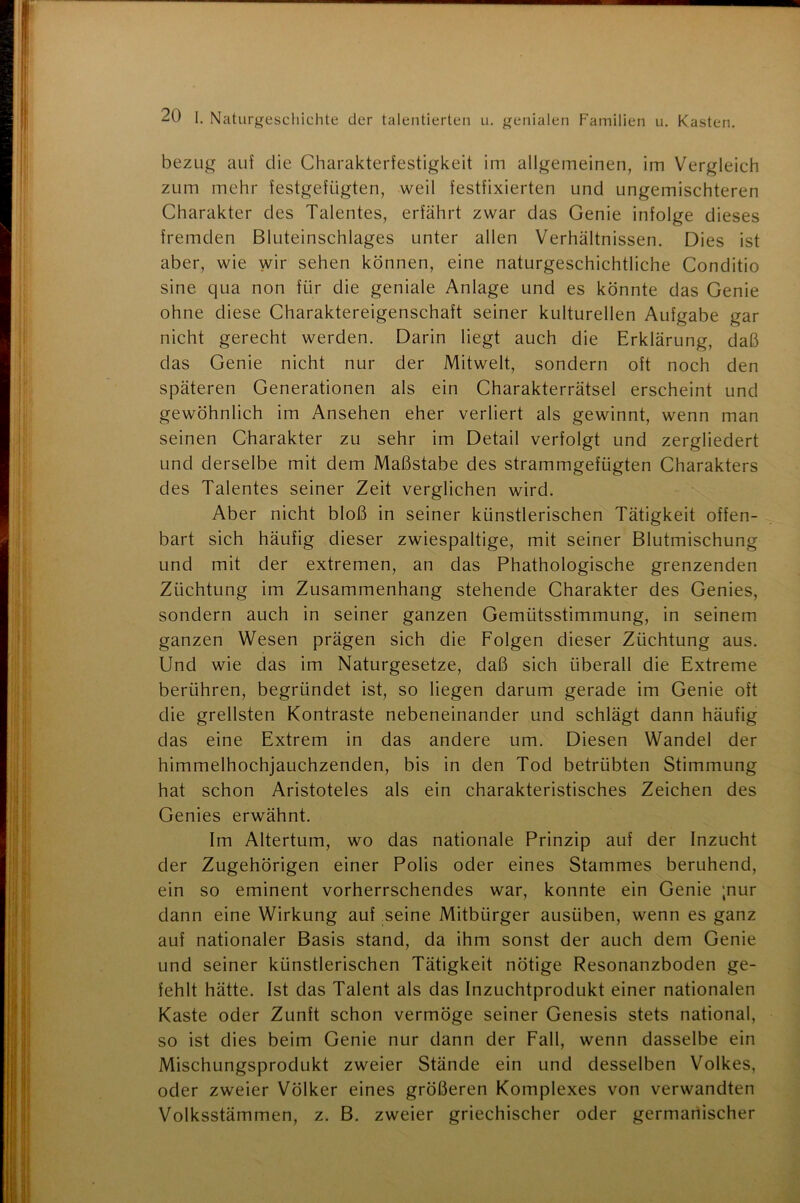 bezug auf die Charakterfestigkeit im allgemeinen, im Vergleich zum mehr festgefügten, weil festfixierten und ungemischteren Charakter des Talentes, erfährt zwar das Genie infolge dieses fremden Bluteinschlages unter allen Verhältnissen. Dies ist aber, wie wir sehen können, eine naturgeschichtliche Conditio sine qua non für die geniale Anlage und es könnte das Genie ohne diese Charaktereigenschaft seiner kulturellen Aufgabe gar nicht gerecht werden. Darin liegt auch die Erklärung, daß das Genie nicht nur der Mitwelt, sondern oft noch den späteren Generationen als ein Charakterrätsel erscheint und gewöhnlich im Ansehen eher verliert als gewinnt, wenn man seinen Charakter zu sehr im Detail verfolgt und zergliedert und derselbe mit dem Maßstabe des strammgefügten Charakters des Talentes seiner Zeit verglichen wird. Aber nicht bloß in seiner künstlerischen Tätigkeit offen- bart sich häufig dieser zwiespältige, mit seiner Blutmischung und mit der extremen, an das Phathologische grenzenden Züchtung im Zusammenhang stehende Charakter des Genies, sondern auch in seiner ganzen Gemütsstimmung, in seinem ganzen Wesen prägen sich die Folgen dieser Züchtung aus. Und wie das im Naturgesetze, daß sich überall die Extreme berühren, begründet ist, so liegen darum gerade im Genie oft die grellsten Kontraste nebeneinander und schlägt dann häufig das eine Extrem in das andere um. Diesen Wandel der himmelhochjauchzenden, bis in den Tod betrübten Stimmung hat schon Aristoteles als ein charakteristisches Zeichen des Genies erwähnt. Im Altertum, wo das nationale Prinzip auf der Inzucht der Zugehörigen einer Polis oder eines Stammes beruhend, ein so eminent vorherrschendes war, konnte ein Genie ;nur dann eine Wirkung auf seine Mitbürger ausüben, wenn es ganz auf nationaler Basis stand, da ihm sonst der auch dem Genie und seiner künstlerischen Tätigkeit nötige Resonanzboden ge- fehlt hätte. Ist das Talent als das Inzuchtprodukt einer nationalen Kaste oder Zunft schon vermöge seiner Genesis stets national, so ist dies beim Genie nur dann der Fall, wenn dasselbe ein Mischungsprodukt zweier Stände ein und desselben Volkes, oder zweier Völker eines größeren Komplexes von verwandten Volksstämmen, z. B. zweier griechischer oder germanischer