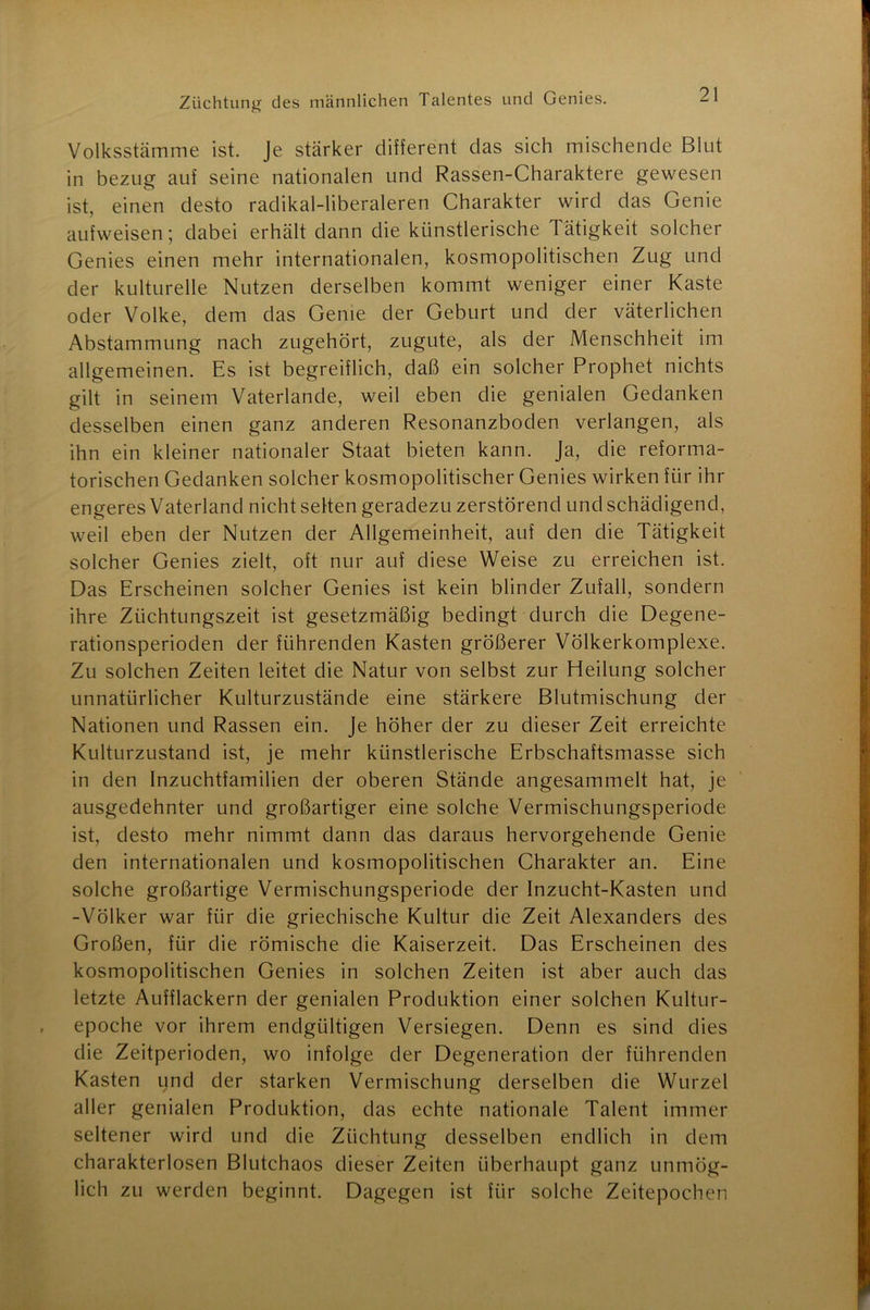 Volksstämme ist. Je stärker different das sich mischende Blut in bezug auf seine nationalen und Rassen-Charaktere gewesen ist, einen desto radikal-liberaleren Charakter wird das Genie aufweisen; dabei erhält dann die künstlerische Tätigkeit solcher Genies einen mehr internationalen, kosmopolitischen Zug und der kulturelle Nutzen derselben kommt weniger einer Kaste oder Volke, dem das Genie der Geburt und der väterlichen Abstammung nach zugehört, zugute, als der Menschheit im allgemeinen. Es ist begreiflich, daß ein solcher Prophet nichts gilt in seinem Vaterlande, weil eben die genialen Gedanken desselben einen ganz anderen Resonanzboden verlangen, als ihn ein kleiner nationaler Staat bieten kann. Ja, die reforma- torischen Gedanken solcher kosmopolitischer Genies wirken für ihr engeres Vaterland nicht selten geradezu zerstörend und schädigend, weil eben der Nutzen der Allgemeinheit, auf den die Tätigkeit solcher Genies zielt, oft nur auf diese Weise zu erreichen ist. Das Erscheinen solcher Genies ist kein blinder Zufall, sondern ihre Züchtungszeit ist gesetzmäßig bedingt durch die Degene- rationsperioden der führenden Kasten größerer Völkerkomplexe. Zu solchen Zeiten leitet die Natur von selbst zur Heilung solcher unnatürlicher Kulturzustände eine stärkere Blutmischung der Nationen und Rassen ein. Je höher der zu dieser Zeit erreichte Kulturzustand ist, je mehr künstlerische Erbschaftsmasse sich in den Inzuchtfamilien der oberen Stände angesammelt hat, je ausgedehnter und großartiger eine solche Vermischungsperiode ist, desto mehr nimmt dann das daraus hervorgehende Genie den internationalen und kosmopolitischen Charakter an. Eine solche großartige Vermischungsperiode der Inzucht-Kasten und -Völker war für die griechische Kultur die Zeit Alexanders des Großen, für die römische die Kaiserzeit. Das Erscheinen des kosmopolitischen Genies in solchen Zeiten ist aber auch das letzte Aufflackern der genialen Produktion einer solchen Kultur- epoche vor ihrem endgültigen Versiegen. Denn es sind dies die Zeitperioden, wo infolge der Degeneration der führenden Kasten und der starken Vermischung derselben die Wurzel aller genialen Produktion, das echte nationale Talent immer seltener wird und die Züchtung desselben endlich in dem charakterlosen Blutchaos dieser Zeiten überhaupt ganz unmög- lich zu werden beginnt. Dagegen ist für solche Zeitepochen