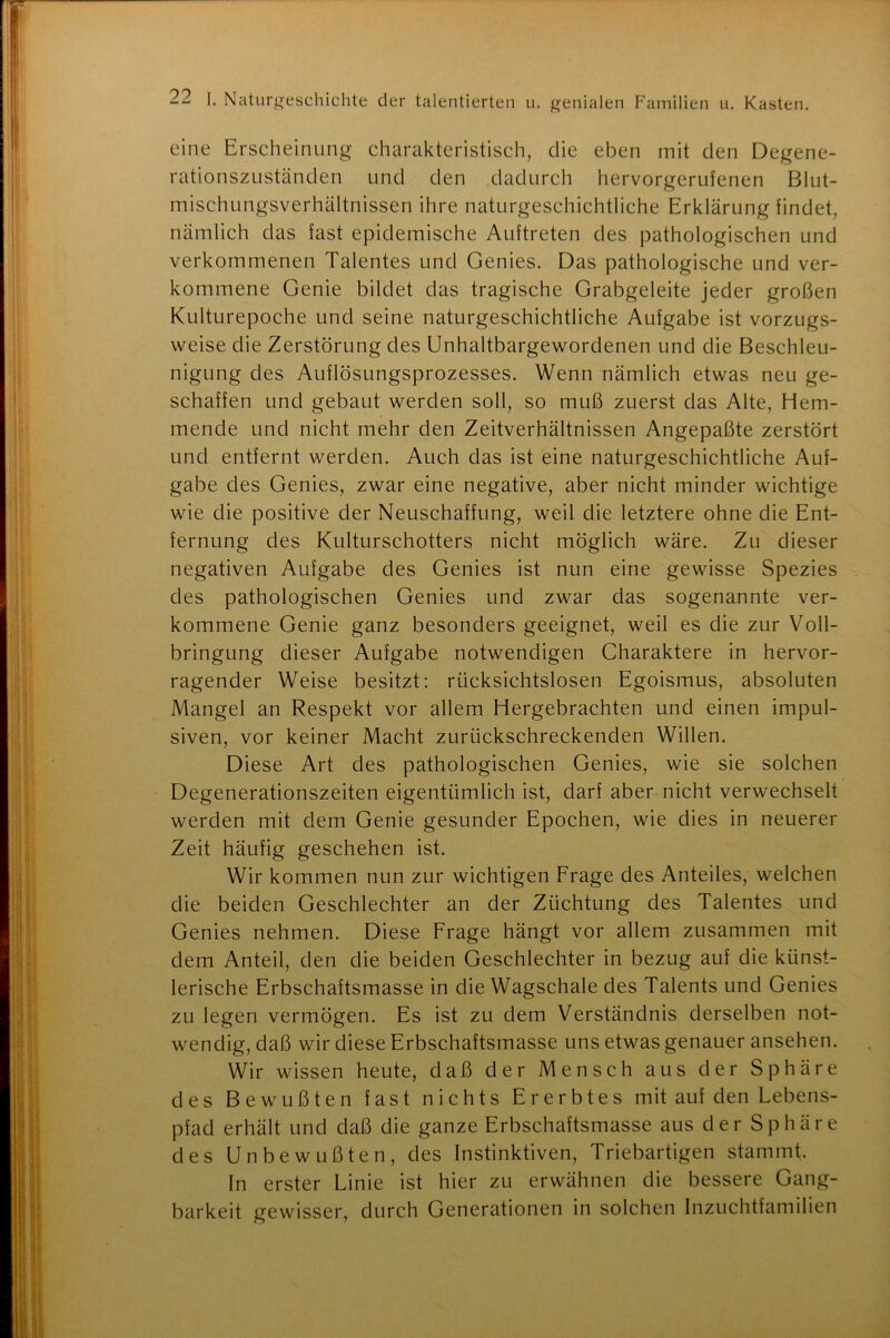 eine Erscheinung charakteristisch, die eben mit den Degene- rationszuständen und den dadurch hervorgerufenen Blut- mischungsverhältnissen ihre naturgeschichtliche Erklärung findet, nämlich das fast epidemische Auftreten des pathologischen und verkommenen Talentes und Genies. Das pathologische und ver- kommene Genie bildet das tragische Grabgeleite jeder großen Kulturepoche und seine naturgeschichtliche Aufgabe ist vorzugs- weise die Zerstörung des Unhaltbargewordenen und die Beschleu- nigung des Auflösungsprozesses. Wenn nämlich etwas neu ge- schaffen und gebaut werden soll, so muß zuerst das Alte, Hem- mende und nicht mehr den Zeitverhältnissen Angepaßte zerstört und entfernt werden. Auch das ist eine naturgeschichtliche Auf- gabe des Genies, zwar eine negative, aber nicht minder wichtige wie die positive der Neuschaffung, weil die letztere ohne die Ent- fernung des Kulturschotters nicht möglich wäre. Zu dieser negativen Aufgabe des Genies ist nun eine gewisse Spezies des pathologischen Genies und zwar das sogenannte ver- kommene Genie ganz besonders geeignet, weil es die zur Voll- bringung dieser Aufgabe notwendigen Charaktere in hervor- ragender Weise besitzt: rücksichtslosen Egoismus, absoluten Mangel an Respekt vor allem Hergebrachten und einen impul- siven, vor keiner Macht zurückschreckenden Willen. Diese Art des pathologischen Genies, wie sie solchen Degenerationszeiten eigentümlich ist, darf aber nicht verwechselt werden mit dem Genie gesunder Epochen, wie dies in neuerer Zeit häufig geschehen ist. Wir kommen nun zur wichtigen Frage des Anteiles, welchen die beiden Geschlechter an der Züchtung des Talentes und Genies nehmen. Diese Frage hängt vor allem zusammen mit dem Anteil, den die beiden Geschlechter in bezug auf die künst- lerische Erbschaftsmasse in die Wagschale des Talents und Genies zu legen vermögen. Es ist zu dem Verständnis derselben not- wendig, daß wir diese Erbschaftsmasse uns etwas genauer ansehen. Wir wissen heute, daß der Mensch aus der Sphäre des Bewußten fast nichts Ererbtes mit auf den Lebens- pfad erhält und daß die ganze Erbschaftsmasse aus der Sphäre des Unbewußten, des Instinktiven, Triebartigen stammt. In erster Linie ist hier zu erwähnen die bessere Gang- barkeit gewisser, durch Generationen in solchen Inzuchtfamilien