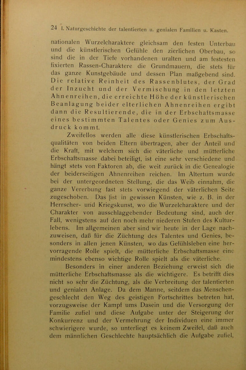 nationalen Wurzelcharaktere gleichsam den festen Unterbau und die künstlerischen Gefühle den zierlichen Oberbau, so sind die in der Tiefe vorhandenen uralten und am festesten fixierten Rassen-Charaktere die Grundmauern, die stets für das ganze Kunstgebäude und dessen Plan maßgebend sind. Die relative Reinheit des Rassenblutes, der Grad der Inzucht und der Vermischung in den letzten Ahnen reihen, die erreichte Höhe der künstlerischen Beanlagung beider elterlichen Ahnenreihen ergibt dann die Resultierende, die in der Erbschaftsmasse eines bestimmten Talentes oder Genies zum Aus- druck kommt. Zweifellos werden alle diese künstlerischen Erbschafts- qualitäten von beiden Eltern übertragen, aber der Anteil und die Kraft, mit welchem sich die väterliche und mütterliche Erbschaftsmasse dabei beteiligt, ist eine sehr verschiedene und hängt stets von Faktoren ab, die weit zurück in die Genealogie der beiderseitigen Ahnenreihen reichen. Im Altertum wurde bei der untergeordneten Stellung, die das Weib einnahm, die ganze Vererbung fast stets vorwiegend der väterlichen Seite zugeschoben. Das [ist in gewissen Künsten, wie z. B. in der Herrscher- und Kriegskunst, wo die Wurzelcharaktere und der Charakter von ausschlaggebender Bedeutung sind, auch der Fall, wenigstens auf den noch mehr niederen Stufen des Kultur- lebens. Im allgemeinen aber sind wir heute in der Lage nach- zuweisen, daß für die Züchtung des Talentes und Genies, be- sonders in allen jenen Künsten, wo das Gefühlsleben eine her- vorragende Rolle spielt, die mütterliche Erbschaftsmasse eine mindestens ebenso wichtige Rolle spielt als die väterliche. Besonders in einer anderen Beziehung erweist sich die mütterliche Erbschaftsmasse als die wichtigere. Es betrifft dies nicht so sehr die Züchtung, als die Verbreitung der talentierten und genialen Anlage. Da dem Manne, seitdem das Menschen- geschlecht den Weg des geistigen Fortschrittes betreten hat, vorzugsweise der Kampf ums Dasein und die Versorgung der Familie zufiel und diese Aufgabe unter der Steigerung der Konkurrenz und der Vermehrung der Individuen eine immer schwierigere wurde, so unterliegt es keinem Zweifel, daß auch dem männlichen Geschlechte hauptsächlich die Aufgabe zufiel,