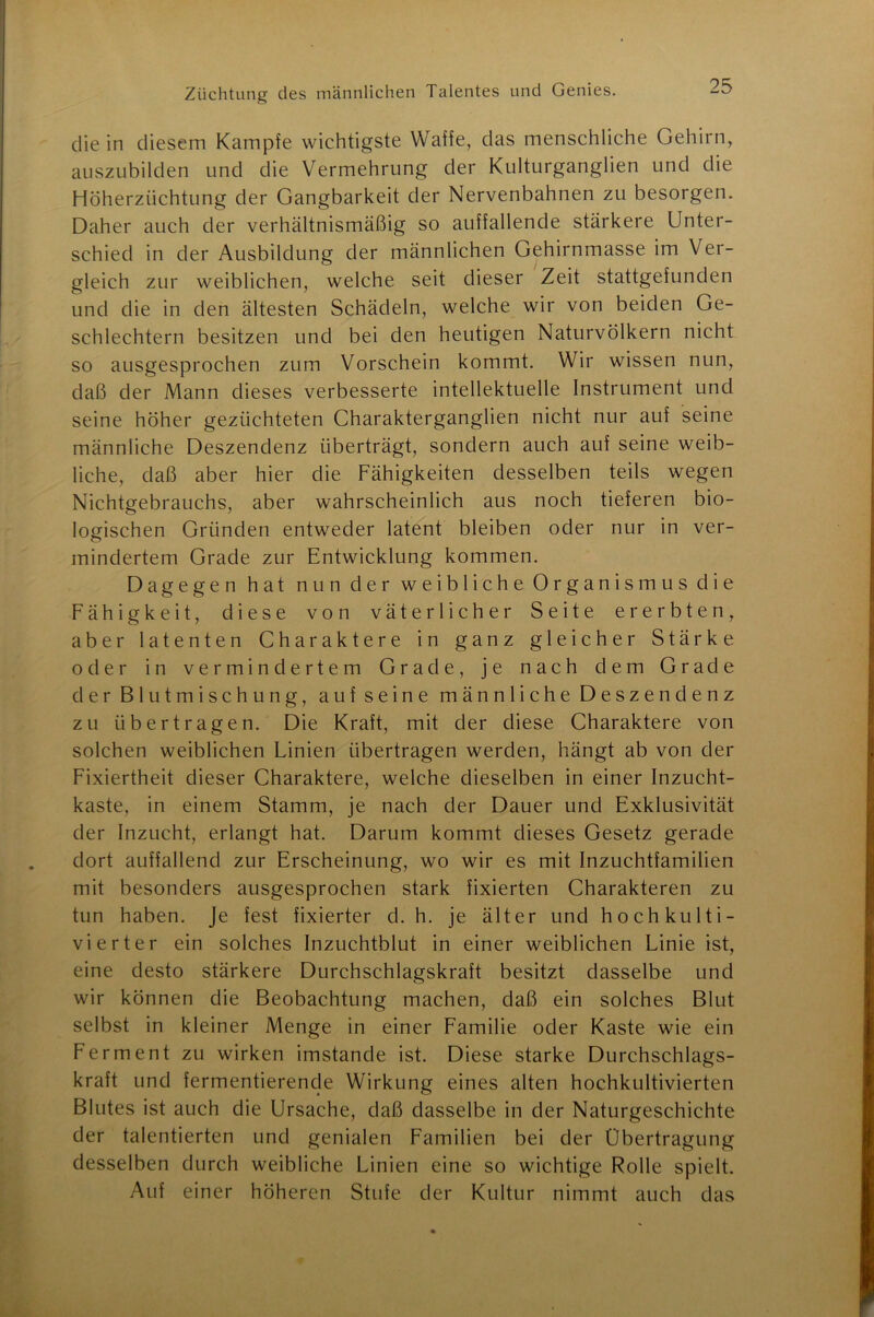 die in diesem Kampfe wichtigste Waffe, das menschliche Gehirn, auszubilden und die Vermehrung der Kulturganglien und die Höherzüchtung der Gangbarkeit der Nervenbahnen zu besorgen. Daher auch der verhältnismäßig so auffallende stärkere Unter- schied in der Ausbildung der männlichen Gehirnmasse im Ver- gleich zur weiblichen, welche seit dieser Zeit stattgefunden und die in den ältesten Schädeln, welche wir von beiden Ge- schlechtern besitzen und bei den heutigen Naturvölkern nicht so ausgesprochen zum Vorschein kommt. Wir wissen nun, daß der Mann dieses verbesserte intellektuelle Instrument und seine höher gezüchteten Charakterganglien nicht nur auf seine männliche Deszendenz überträgt, sondern auch auf seine weib- liche, daß aber hier die Fähigkeiten desselben teils wegen Nichtgebrauchs, aber wahrscheinlich aus noch tieferen bio- logischen Gründen entweder latent bleiben oder nur in ver- mindertem Grade zur Entwicklung kommen. Dagegen hat nun der weibliche Organismus die Fähigkeit, diese von väterlicher Seite ererbten, aber latenten Charaktere in ganz gleicher Stärke oder in vermindertem Grade, je nach dem Grade der Blutmischung, aufseine männliche Deszendenz zu übertragen. Die Kraft, mit der diese Charaktere von solchen weiblichen Linien übertragen werden, hängt ab von der Fixiertheit dieser Charaktere, welche dieselben in einer Inzucht- kaste, in einem Stamm, je nach der Dauer und Exklusivität der Inzucht, erlangt hat. Darum kommt dieses Gesetz gerade dort auffallend zur Erscheinung, wo wir es mit Inzuchtfamilien mit besonders ausgesprochen stark fixierten Charakteren zu tun haben. Je fest fixierter d. h. je älter und hochkulti- vierter ein solches Inzuchtblut in einer weiblichen Linie ist, eine desto stärkere Durchschlagskraft besitzt dasselbe und wir können die Beobachtung machen, daß ein solches Blut selbst in kleiner Menge in einer Familie oder Kaste wie ein Ferment zu wirken imstande ist. Diese starke Durchschlags- kraft und fermentierende Wirkung eines alten hochkultivierten Blutes ist auch die Ursache, daß dasselbe in der Naturgeschichte der talentierten und genialen Familien bei der Übertragung desselben durch weibliche Linien eine so wichtige Rolle spielt. Auf einer höheren Stufe der Kultur nimmt auch das