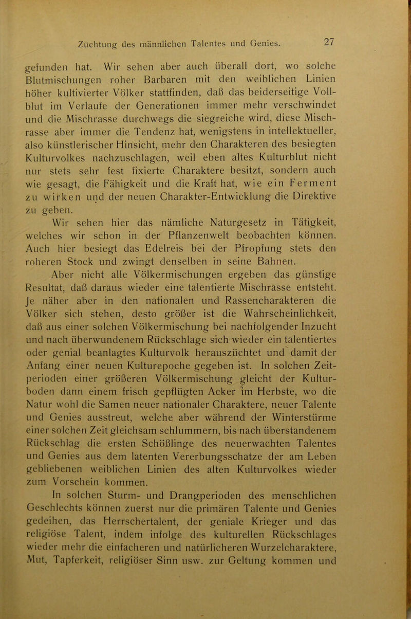gefunden hat. Wir sehen aber auch überall dort, wo solche Blutmischungen roher Barbaren mit den weiblichen Linien höher kultivierter Völker stattfinden, daß das beiderseitige Voll- blut im Verlaufe der Generationen immer mehr verschwindet und die Mischrasse durchwegs die siegreiche wird, diese Misch- rasse aber immer die Tendenz hat, wenigstens in intellektueller, also künstlerischer Hinsicht, mehr den Charakteren des besiegten Kulturvolkes nachzuschlagen, weil eben altes Kulturblut nicht nur stets sehr fest fixierte Charaktere besitzt, sondern auch wie gesagt, die Fähigkeit und die Kraft hat, wie ein Ferment zu wirken und der neuen Charakter-Entwicklung die Direktive zu geben. Wir sehen hier das nämliche Naturgesetz in Tätigkeit, welches wir schon in der Pflanzenwelt beobachten können. Auch hier besiegt das Edelreis bei der Pfropfung stets den roheren Stock und zwingt denselben in seine Bahnen. Aber nicht alle Völkermischungen ergeben das günstige Resultat, daß daraus wieder eine talentierte Mischrasse entsteht. Je näher aber in den nationalen und Rassencharakteren die Völker sich stehen, desto größer ist die Wahrscheinlichkeit, daß aus einer solchen Völkermischung bei nachfolgender Inzucht und nach überwundenem Rückschläge sich wieder ein talentiertes oder genial beanlagtes Kulturvolk herauszüchtet und damit der Anfang einer neuen Kulturepoche gegeben ist. In solchen Zeit- perioden einer größeren Völkermischung gleicht der Kultur- boden dann einem frisch gepflügten Acker im Herbste, wo die Natur wohl die Samen neuer nationaler Charaktere, neuer Talente und Genies ausstreut, welche aber während der Winterstürme einer solchen Zeit gleichsam schlummern, bis nach iiberstandenein Rückschlag die ersten Schößlinge des neuerwachten Talentes und Genies aus dem latenten Vererbungsschatze der am Leben gebliebenen weiblichen Linien des alten Kulturvolkes wieder zum Vorschein kommen. In solchen Sturm- und Drangperioden des menschlichen Geschlechts können zuerst nur die primären Talente und Genies gedeihen, das Herrschertalent, der geniale Krieger und das religiöse Talent, indem infolge des kulturellen Rückschlages wieder mehr die einfacheren und natürlicheren Wurzelcharaktere, Mut, Tapferkeit, religiöser Sinn usw. zur Geltung kommen und