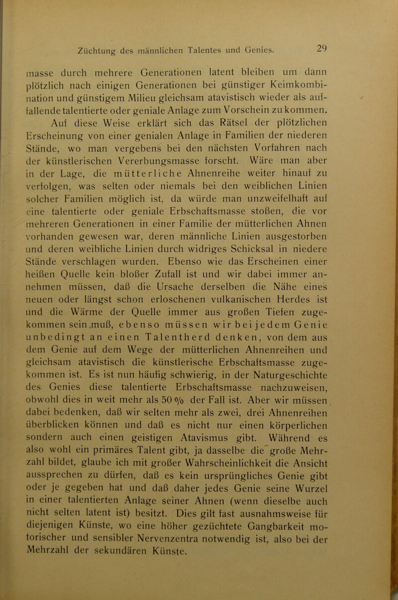 masse durch mehrere Generationen latent bleiben um dann plötzlich nach einigen Generationen bei günstiger Keimkombi- nation und günstigem Milieu gleichsam atavistisch wieder als auf- fallende talentierte oder geniale Anlage zum Vorschein zu kommen. Auf diese Weise erklärt sich das Rätsel der plötzlichen Erscheinung von einer genialen Anlage in Familien der niederen Stände, wo man vergebens bei den nächsten Vorfahren nach der künstlerischen Vererbungsmasse forscht. Wäre man aber in der Lage, die mütterliche Ahnenreihe weiter hinauf zu verfolgen, was selten oder niemals bei den weiblichen Linien solcher Familien möglich ist, da würde man unzweifelhaft auf eine talentierte oder geniale Erbschaftsmasse stoßen, die vor mehreren Generationen in einer Familie der mütterlichen Ahnen vorhanden gewesen war, deren männliche Linien ausgestorben und deren weibliche Linien durch widriges Schicksal in niedere Stände verschlagen wurden. Ebenso wie das Erscheinen einer heißen Quelle kein bloßer Zufall ist und wir dabei immer an- nehmen müssen, daß die Ursache derselben die Nähe eines neuen oder längst schon erloschenen vulkanischen Herdes ist und die Wärme der Quelle immer aus großen Tiefen zuge- kommen sein muß, ebenso müssen wir beije dem Genie unbedingt an einen Talentherd denken, von dem aus dem Genie auf dem Wege der mütterlichen Ahnenreihen und gleichsam atavistisch die künstlerische Erbschaftsmasse zuge- kommen ist. Es ist nun häufig schwierig, in der Naturgeschichte des Genies diese talentierte Erbschaftsmasse nachzuweisen, obwohl dies in weit mehr als 50 o/0 der Fall ist. Aber wir müssen dabei bedenken, daß wir selten mehr als zwei, drei Ahnenreihen überblicken können und daß es nicht nur einen körperlichen sondern auch einen geistigen Atavismus gibt. Während es also wohl ein primäres Talent gibt, ja dasselbe die große Mehr- zahl bildet, glaube ich mit großer Wahrscheinlichkeit die Ansicht aussprechen zu dürfen, daß es kein ursprüngliches Genie gibt oder je gegeben hat und daß daher jedes Genie seine Wurzel in einer talentierten Anlage seiner Ahnen (wenn dieselbe auch nicht selten latent ist) besitzt. Dies gilt fast ausnahmsweise für diejenigen Künste, wo eine höher gezüchtete Gangbarkeit mo- torischer und sensibler Nervenzentra notwendig ist, also bei der Mehrzahl der sekundären Künste.