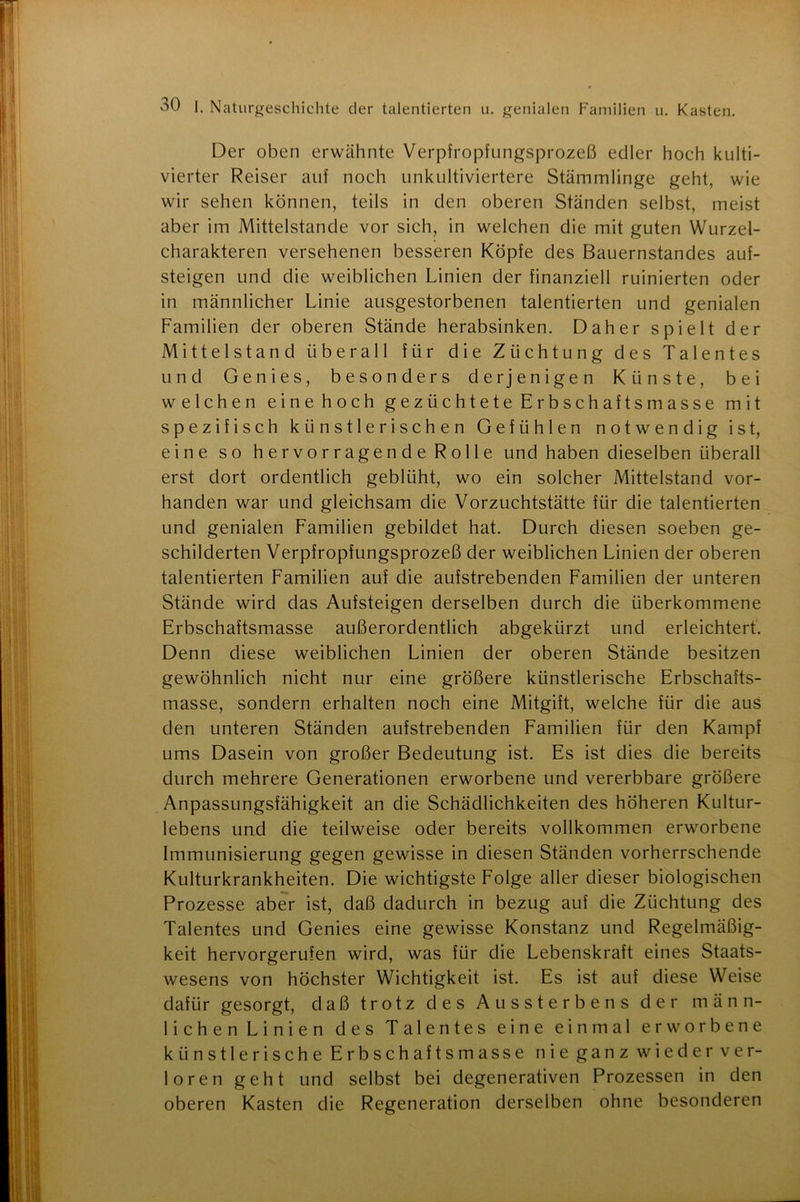 Der oben erwähnte Verpfropfungsprozeß edler hoch kulti- vierter Reiser auf noch unkultiviertere Stämmlinge geht, wie wir sehen können, teils in den oberen Ständen selbst, meist aber im Mittelstände vor sich, in welchen die mit guten Wurzel- charakteren versehenen besseren Köpfe des Bauernstandes auf- steigen und die weiblichen Linien der finanziell ruinierten oder in männlicher Linie ausgestorbenen talentierten und genialen Familien der oberen Stände herabsinken. Daher spielt der Mittelstand überall für die Züchtung des Talentes und Genies, besonders derjenigen Künste, bei welchen eine hoch gezüchtete Erbschaftsmasse mit spezifisch künstlerischen Gefühlen notwendig ist, eine so hervorragende Rolle und haben dieselben überall erst dort ordentlich geblüht, wo ein solcher Mittelstand vor- handen war und gleichsam die Vorzuchtstätte für die talentierten und genialen Familien gebildet hat. Durch diesen soeben ge- schilderten Verpfropfungsprozeß der weiblichen Linien der oberen talentierten Familien auf die aufstrebenden Familien der unteren Stände wird das Aufsteigen derselben durch die überkommene Erbschaftsmasse außerordentlich abgekürzt und erleichtert. Denn diese weiblichen Linien der oberen Stände besitzen gewöhnlich nicht nur eine größere künstlerische Erbschafts- masse, sondern erhalten noch eine Mitgift, welche für die aus den unteren Ständen aufstrebenden Familien für den Kampf ums Dasein von großer Bedeutung ist. Es ist dies die bereits durch mehrere Generationen erworbene und vererbbare größere Anpassungsfähigkeit an die Schädlichkeiten des höheren Kultur- lebens und die teilweise oder bereits vollkommen erworbene Immunisierung gegen gewisse in diesen Ständen vorherrschende Kulturkrankheiten. Die wichtigste Folge aller dieser biologischen Prozesse aber ist, daß dadurch in bezug auf die Züchtung des Talentes und Genies eine gewisse Konstanz und Regelmäßig- keit hervorgerufen wird, was für die Lebenskraft eines Staats- wesens von höchster Wichtigkeit ist. Es ist auf diese Weise dafür gesorgt, daß trotz des Aussterbens der männ- lichen Linien des Talentes eine einmal erworbene künstlerische Erbschaftsmasse nie ganz wieder ver- loren geht und selbst bei degenerativen Prozessen in den oberen Kasten die Regeneration derselben ohne besonderen