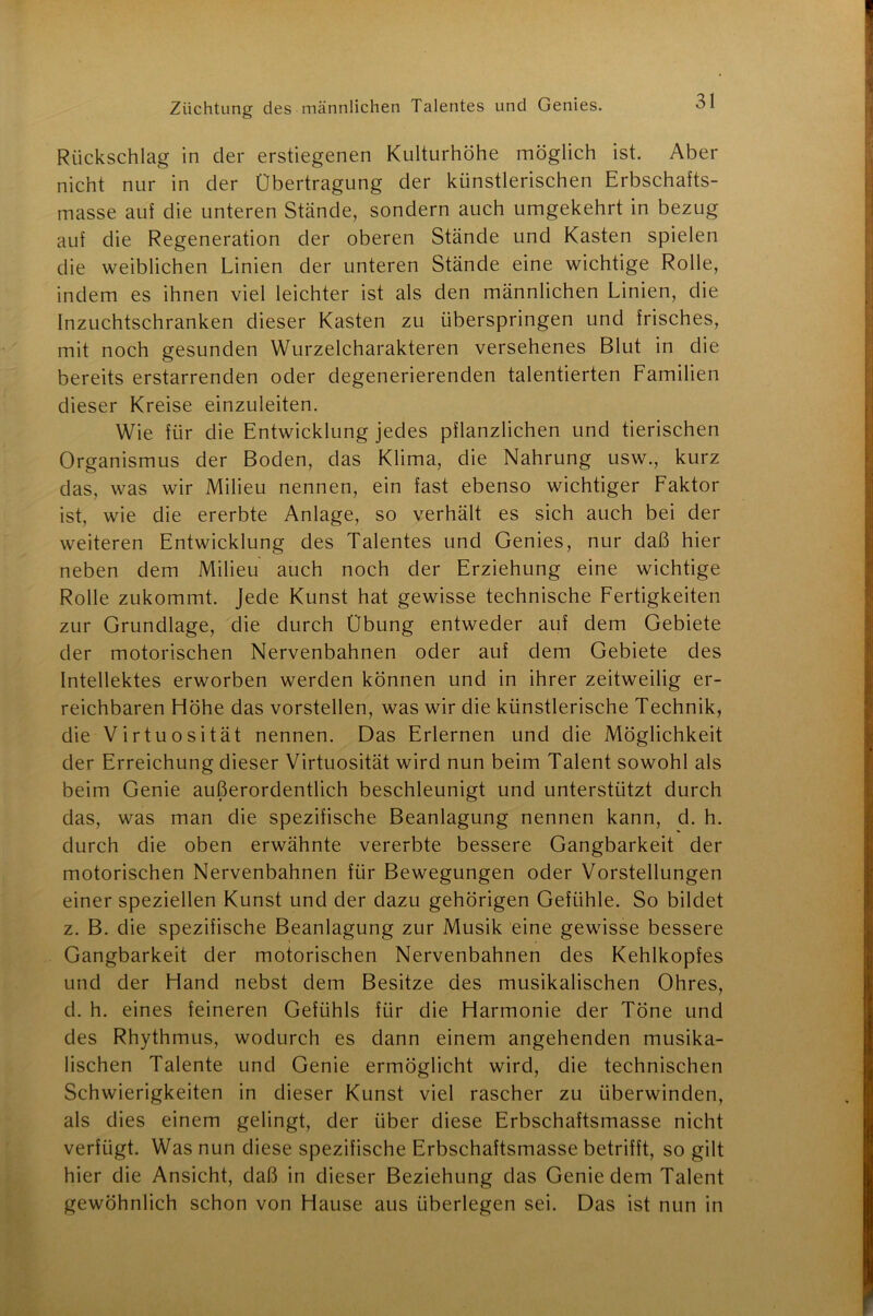 Rückschlag in der erstiegenen Kulturhöhe möglich ist. Aber nicht nur in der Übertragung der künstlerischen Erbschafts- masse auf die unteren Stände, sondern auch umgekehrt in bezug auf die Regeneration der oberen Stände und Kasten spielen die weiblichen Linien der unteren Stände eine wichtige Rolle, indem es ihnen viel leichter ist als den männlichen Linien, die Inzuchtschranken dieser Kasten zu überspringen und frisches, mit noch gesunden Wurzelcharakteren versehenes Blut in die bereits erstarrenden oder degenerierenden talentierten Familien dieser Kreise einzuleiten. Wie für die Entwicklung jedes pflanzlichen und tierischen Organismus der Boden, das Klima, die Nahrung usw., kurz das, was wir Milieu nennen, ein fast ebenso wichtiger Faktor ist, wie die ererbte Anlage, so verhält es sich auch bei der weiteren Entwicklung des Talentes und Genies, nur daß hier neben dem Milieu auch noch der Erziehung eine wichtige Rolle zukommt. Jede Kunst hat gewisse technische Fertigkeiten zur Grundlage, die durch Übung entweder auf dem Gebiete der motorischen Nervenbahnen oder auf dem Gebiete des Intellektes erworben werden können und in ihrer zeitweilig er- reichbaren Höhe das vorstellen, was wir die künstlerische Technik, die Virtuosität nennen. Das Erlernen und die Möglichkeit der Erreichung dieser Virtuosität wird nun beim Talent sowohl als beim Genie außerordentlich beschleunigt und unterstützt durch das, was man die spezifische Beanlagung nennen kann, d. h. durch die oben erwähnte vererbte bessere Gangbarkeit der motorischen Nervenbahnen für Bewegungen oder Vorstellungen einer speziellen Kunst und der dazu gehörigen Gefühle. So bildet z. B. die spezifische Beanlagung zur Musik eine gewisse bessere Gangbarkeit der motorischen Nervenbahnen des Kehlkopfes und der Hand nebst dem Besitze des musikalischen Ohres, d. h. eines feineren Gefühls für die Harmonie der Töne und des Rhythmus, wodurch es dann einem angehenden musika- lischen Talente und Genie ermöglicht wird, die technischen Schwierigkeiten in dieser Kunst viel rascher zu überwinden, als dies einem gelingt, der über diese Erbschaftsmasse nicht verfügt. Was nun diese spezifische Erbschaftsmasse betrifft, so gilt hier die Ansicht, daß in dieser Beziehung das Genie dem Talent gewöhnlich schon von Hause aus überlegen sei. Das ist nun in