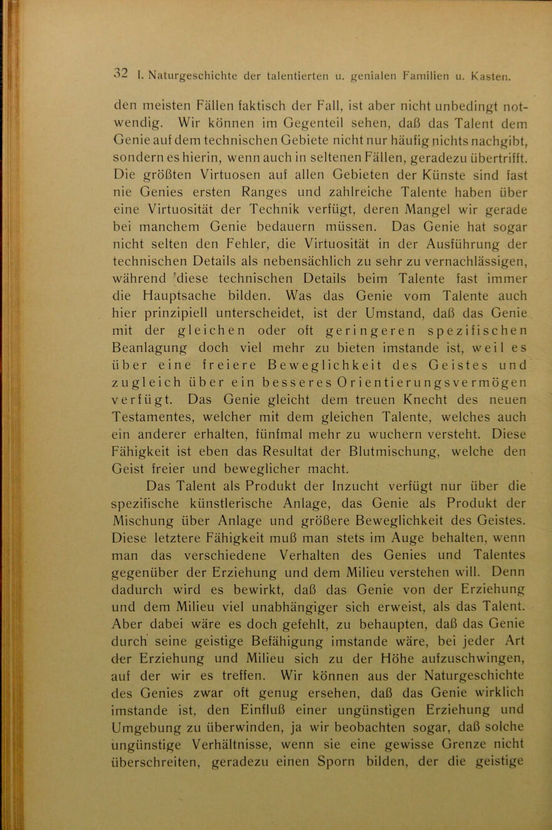 den meisten Fällen faktisch der Fall, ist aber nicht unbedingt not- wendig. Wir können im Gegenteil sehen, daß das Talent dem Genie auf dem technischen Gebiete nicht nur häufig nichts nachgibt, sondern es hierin, wenn auch in seltenen Fällen, geradezu übertrifft. Die größten Virtuosen auf allen Gebieten der Künste sind fast nie Genies ersten Ranges und zahlreiche Talente haben über eine Virtuosität der Technik verfügt, deren Mangel wir gerade bei manchem Genie bedauern müssen. Das Genie hat sogar nicht selten den Fehler, die Virtuosität in der Ausführung der technischen Details als nebensächlich zu sehr zu vernachlässigen, während diese technischen Details beim Talente fast immer die Hauptsache bilden. Was das Genie vom Talente auch hier prinzipiell unterscheidet, ist der Umstand, daß das Genie mit der gleichen oder oft geringeren spezifischen Beanlagung doch viel mehr zu bieten imstande ist, weil es über eine freiere Beweglichkeit des Geistes und zugleich über ein b e s s e r e s 0 r i e n t i e r u n gs ve r mögen verfügt. Das Genie gleicht dem treuen Knecht des neuen Testamentes, welcher mit dem gleichen Talente, welches auch ein anderer erhalten, fünfmal mehr zu wuchern versteht. Diese Fähigkeit ist eben das Resultat der Blutmischung, welche den Geist freier und beweglicher macht. Das Talent als Produkt der Inzucht verfügt nur über die spezifische künstlerische Anlage, das Genie als Produkt der Mischung über Anlage und größere Beweglichkeit des Geistes. Diese letztere Fähigkeit muß man stets im Auge behalten, wenn man das verschiedene Verhalten des Genies und Talentes gegenüber der Erziehung und dem Milieu verstehen will. Denn dadurch wird es bewirkt, daß das Genie von der Erziehung und dem Milieu viel unabhängiger sich erweist, als das Talent. Aber dabei wäre es doch gefehlt, zu behaupten, daß das Genie durch seine geistige Befähigung imstande wäre, bei jeder Art der Erziehung und Milieu sich zu der Höhe aufzuschwingen, auf der wir es treffen. Wir können aus der Naturgeschichte des Genies zwar oft genug ersehen, daß das Genie wirklich imstande ist, den Einfluß einer ungünstigen Erziehung und Umgebung zu überwinden, ja wir beobachten sogar, daß solche ungünstige Verhältnisse, wenn sie eine gewisse Grenze nicht überschreiten, geradezu einen Sporn bilden, der die geistige