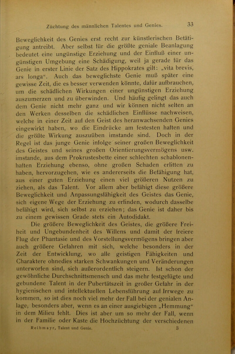 Beweglichkeit des Genies erst recht zur künstlerischen Betäti- gung antreibt. Aber selbst für die größte geniale Beanlagung bedeutet eine ungünstige Erziehung und der Einfluß einer un- günstigen Umgebung eine Schädigung, weil ja gerade für das Genie in erster Linie der Satz des Hippokrates gilt: „vita brevis, ars longa“. Auch das beweglichste Genie muß später eine gewisse Zeit, die es besser verwenden könnte, dafür aufbrauchen, um die schädlichen Wirkungen einer ungünstigen Erziehung auszumerzen und zu überwinden. Und häufig gelingt das auch dem Genie nicht mehr ganz und wir können nicht selten an den Werken desselben die schädlichen Einflüsse nachweisen, welche in einer Zeit auf den Geist des heranwachsenden Genies eingewirkt haben, wo die Eindrücke am festesten haften und die größte Wirkung auszuüben imstande sind. Doch in der Regel ist das junge Genie infolge seiner großen Beweglichkeit des Geistes und seines großen Orientierungsvermögens usw. imstande, aus dem Prokrustesbette einer schlechten schablonen- haften Erziehung ebenso, ohne großen Schaden erlitten zu haben, hervorzugehen, wie es andererseits die Befähigung hat, aus einer guten Erziehung einen viel größeren Nutzen zu ziehen, als das Talent. Vor allem aber befähigt diese größere Beweglichkeit und Anpassungsfähigkeit des Geistes das Genie, sich eigene Wege der Erziehung zu erfinden, wodurch dasselbe befähigt wird, sich selbst zu erziehen; das Genie ist daher bis zu einem gewissen Grade stets ein Autodidakt. Die größere Beweglichkeit des Geistes, die größere Frei- heit und Ungebundenheit des Willens und damit der freiere Flug der Phantasie und des Vorstellungsvermögens bringen aber auch größere Gefahren mit sich, welche besonders in der Zeit der Entwicklung, wo alle geistigen Fähigkeiten und Charaktere ohnedies starken Schwankungen und Veränderungen unterworfen sind, sich außerordentlich steigern. Ist schon der gewöhnliche Durchschnittsmensch und das mehr festgefügte und gebundene Talent in der Pubertätszeit in großer Gefahr in der hygienischen und intellektuellen Lebensführung auf Irrwege zu kommen, so ist dies noch viel mehr der Fall bei der genialen An- lage, besonders aber, wenn es an einer ausgiebigen „Hemmung“ in dem Milieu fehlt. Dies ist aber um so mehr der Fall, wenn in der Familie oder Kaste die Hochzüchtung der verschiedenen Reibmayr, Talent und Genie. 3