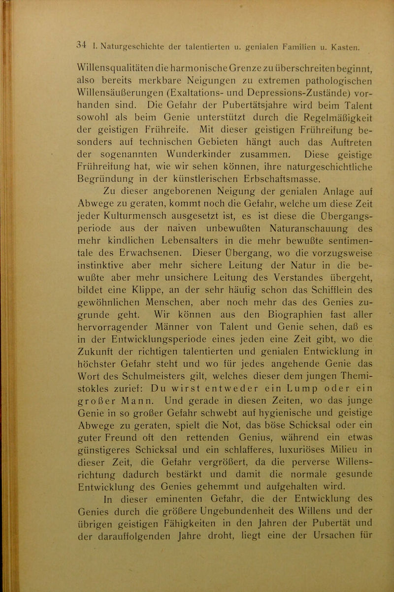 Willensqualitäten die harmonische Grenze zu überschreiten beginnt, also bereits merkbare Neigungen zu extremen pathologischen Willensäußerungen (Exaltations- und Depressions-Zustände) vor- handen sind. Die Gefahr der Pubertätsjahre wird beim Talent sowohl als beim Genie unterstützt durch die Regelmäßigkeit der geistigen Frühreife. Mit dieser geistigen Frühreifung be- sonders auf technischen Gebieten hängt auch das Auftreten der sogenannten Wunderkinder zusammen. Diese geistige Frühreifung hat, wie wir sehen können, ihre naturgeschichtliche Begründung in der künstlerischen Erbschaftsmasse. Zu dieser angeborenen Neigung der genialen Anlage auf Abwege zu geraten, kommt noch die Gefahr, welche um diese Zeit jeder Kulturmensch ausgesetzt ist, es ist diese die Übergangs- periode aus der naiven unbewußten Naturanschauung des mehr kindlichen Lebensalters in die mehr bewußte sentimen- tale des Erwachsenen. Dieser Übergang, wo die vorzugsweise instinktive aber mehr sichere Leitung der Natur in die be- wußte aber mehr unsichere Leitung des Verstandes übergeht, bildet eine Klippe, an der sehr häufig schon das Schiff lein des gewöhnlichen Menschen, aber noch mehr das des Genies zu- grunde geht. Wir können aus den Biographien fast aller hervorragender Männer von Talent und Genie sehen, daß es in der Entwicklungsperiode eines jeden eine Zeit gibt, wo die Zukunft der richtigen talentierten und genialen Entwicklung in höchster Gefahr steht und wo für jedes angehende Genie das Wort des Schulmeisters gilt, welches dieser dem jungen Themi- stokles zurief: Du wirst entweder ein Lump oder ein großer Mann. Und gerade in diesen Zeiten, wo das junge Genie in so großer Gefahr schwebt auf hygienische und geistige Abwege zu geraten, spielt die Not, das böse Schicksal oder ein guter Freund oft den rettenden Genius, während ein etwas günstigeres Schicksal und ein schlafferes, luxuriöses Milieu in dieser Zeit, die Gefahr vergrößert, da die perverse Willens- richtung dadurch bestärkt und damit die normale gesunde Entwicklung des Genies gehemmt und aufgehalten wird. In dieser eminenten Gefahr, die der Entwicklung des Genies durch die größere Ungebundenheit des Willens und der übrigen geistigen Fähigkeiten in den Jahren der Pubertät und der darauffolgenden Jahre droht, liegt eine der Ursachen für